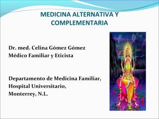 MEDICINA ALTERNATIVA Y
COMPLEMENTARIA
Dr. med. Celina Gómez Gómez
Médico Familiar y Eticista
Departamento de Medicina Familiar,
Hospital Universitario,
Monterrey, N.L.
 