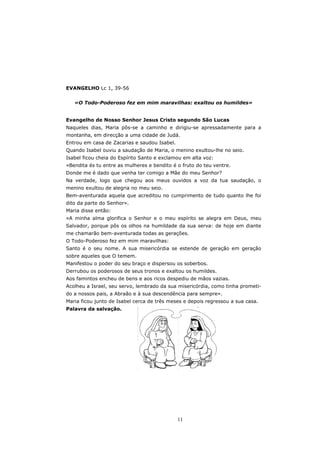 EVANGELHO Lc 1, 39-56


   «O Todo-Poderoso fez em mim maravilhas: exaltou os humildes»


Evangelho de Nosso Senhor Jesus Cristo segundo São Lucas
Naqueles dias, Maria pôs-se a caminho e dirigiu-se apressadamente para a
montanha, em direcção a uma cidade de Judá.
Entrou em casa de Zacarias e saudou Isabel.
Quando Isabel ouviu a saudação de Maria, o menino exultou-lhe no seio.
Isabel ficou cheia do Espírito Santo e exclamou em alta voz:
«Bendita és tu entre as mulheres e bendito é o fruto do teu ventre.
Donde me é dado que venha ter comigo a Mãe do meu Senhor?
Na verdade, logo que chegou aos meus ouvidos a voz da tua saudação, o
menino exultou de alegria no meu seio.
Bem-aventurada aquela que acreditou no cumprimento de tudo quanto lhe foi
dito da parte do Senhor».
Maria disse então:
«A minha alma glorifica o Senhor e o meu espírito se alegra em Deus, meu
Salvador, porque pôs os olhos na humildade da sua serva: de hoje em diante
me chamarão bem-aventurada todas as gerações.
O Todo-Poderoso fez em mim maravilhas:
Santo é o seu nome. A sua misericórdia se estende de geração em geração
sobre aqueles que O temem.
Manifestou o poder do seu braço e dispersou os soberbos.
Derrubou os poderosos de seus tronos e exaltou os humildes.
Aos famintos encheu de bens e aos ricos despediu de mãos vazias.
Acolheu a Israel, seu servo, lembrado da sua misericórdia, como tinha prometi-
do a nossos pais, a Abraão e à sua descendência para sempre».
Maria ficou junto de Isabel cerca de três meses e depois regressou a sua casa.
Palavra da salvação.




                                              11
 