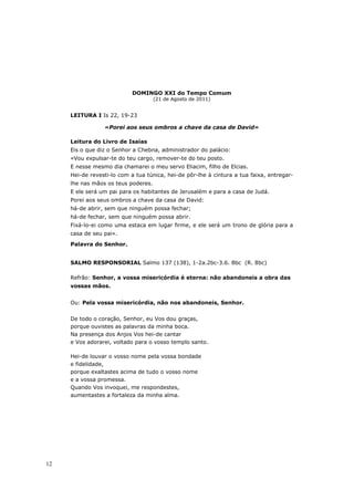DOMINGO XXI do Tempo Comum
                                     (21 de Agosto de 2011)


     LEITURA I Is 22, 19-23

                 «Porei aos seus ombros a chave da casa de David»

     Leitura do Livro de Isaías
     Eis o que diz o Senhor a Chebna, administrador do palácio:
     «Vou expulsar-te do teu cargo, remover-te do teu posto.
     E nesse mesmo dia chamarei o meu servo Eliacim, filho de Elcias.
     Hei-de revesti-lo com a tua túnica, hei-de pôr-lhe à cintura a tua faixa, entregar-
     lhe nas mãos os teus poderes.
     E ele será um pai para os habitantes de Jerusalém e para a casa de Judá.
     Porei aos seus ombros a chave da casa de David:
     há-de abrir, sem que ninguém possa fechar;
     há-de fechar, sem que ninguém possa abrir.
     Fixá-lo-ei como uma estaca em lugar firme, e ele será um trono de glória para a
     casa de seu pai».
     Palavra do Senhor.


     SALMO RESPONSORIAL Salmo 137 (138), 1-2a.2bc-3.6. 8bc (R. 8bc)

     Refrão: Senhor, a vossa misericórdia é eterna: não abandoneis a obra das
     vossas mãos.


     Ou: Pela vossa misericórdia, não nos abandoneis, Senhor.


     De todo o coração, Senhor, eu Vos dou graças,
     porque ouvistes as palavras da minha boca.
     Na presença dos Anjos Vos hei-de cantar
     e Vos adorarei, voltado para o vosso templo santo.

     Hei-de louvar o vosso nome pela vossa bondade
     e fidelidade,
     porque exaltastes acima de tudo o vosso nome
     e a vossa promessa.
     Quando Vos invoquei, me respondestes,
     aumentastes a fortaleza da minha alma.




12
 