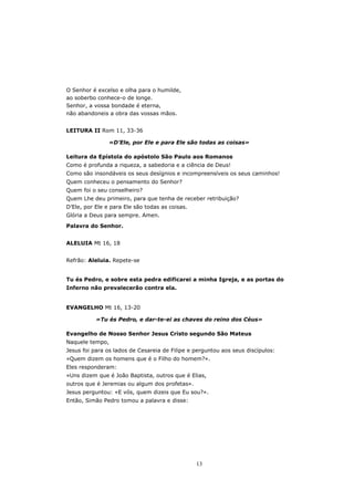O Senhor é excelso e olha para o humilde,
ao soberbo conhece-o de longe.
Senhor, a vossa bondade é eterna,
não abandoneis a obra das vossas mãos.


LEITURA II Rom 11, 33-36

                «D’Ele, por Ele e para Ele são todas as coisas»

Leitura da Epístola do apóstolo São Paulo aos Romanos
Como é profunda a riqueza, a sabedoria e a ciência de Deus!
Como são insondáveis os seus desígnios e incompreensíveis os seus caminhos!
Quem conheceu o pensamento do Senhor?
Quem foi o seu conselheiro?
Quem Lhe deu primeiro, para que tenha de receber retribuição?
D’Ele, por Ele e para Ele são todas as coisas.
Glória a Deus para sempre. Amen.
Palavra do Senhor.


ALELUIA Mt 16, 18


Refrão: Aleluia. Repete-se


Tu és Pedro, e sobre esta pedra edificarei a minha Igreja, e as portas do
Inferno não prevalecerão contra ela.


EVANGELHO Mt 16, 13-20

           «Tu és Pedro, e dar-te-ei as chaves do reino dos Céus»

Evangelho de Nosso Senhor Jesus Cristo segundo São Mateus
Naquele tempo,
Jesus foi para os lados de Cesareia de Filipe e perguntou aos seus discípulos:
«Quem dizem os homens que é o Filho do homem?».
Eles responderam:
«Uns dizem que é João Baptista, outros que é Elias,
outros que é Jeremias ou algum dos profetas».
Jesus perguntou: «E vós, quem dizeis que Eu sou?».
Então, Simão Pedro tomou a palavra e disse:




                                                 13
 