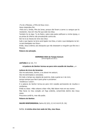 «Tu és o Messias, o Filho de Deus vivo».
     Jesus respondeu-lhe:
     «Feliz de ti, Simão, filho de Jonas, porque não foram a carne e o sangue que to
     revelaram, mas sim meu Pai que está nos Céus.
     Também Eu te digo: Tu és Pedro; sobre esta pedra edificarei a minha Igreja, e
     as portas do Inferno não prevalecerão contra ela.
     Dar-te-ei as chaves do reino dos Céus:
     tudo o que ligares na terra será ligado nos Céus, e tudo o que desligares na ter-
     ra será desligado nos Céus».
     Então, Jesus ordenou aos discípulos que não dissessem a ninguém que Ele era o
     Messias.

     Palavra da salvação.



                             DOMINGO XXII do Tempo Comum
                                    (28 de Agosto de 2011)


     LEITURA I Jer 20, 7-9

        «A palavra do Senhor tornou-se para mim ocasião de insultos ...»

     Leitura do Livro de Jeremias
     Vós me seduzistes, Senhor, e eu deixei-me seduzir;
     Vós me dominastes e vencestes.
     Em todo o tempo sou objecto de escárnio, toda a gente se ri de mim;
     porque sempre que falo é para gritar e proclamar:
     «Violência e ruína!».
     E a palavra do Senhor tornou-se para mim ocasião permanente de insultos e
     zombarias.
     Então eu disse: «Não voltarei a falar n’Ele, Não falarei mais em seu nome».
     Mas havia no meu coração um fogo ardente, comprimido dentro dos meus
     ossos.
     Procurava contê-lo, mas não podia.

     Palavra do Senhor.


     SALMO RESPONSORIAL Salmo 62 (63), 2.3-4.5-6.8-9 (R. 2b)



     Refrão: A minha alma tem sede de Vós, meu Deus.




14
 