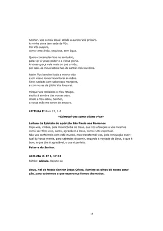 Senhor, sois o meu Deus: desde a aurora Vos procuro.
A minha alma tem sede de Vós.
Por Vós suspiro,
como terra árida, sequiosa, sem água.

Quero contemplar-Vos no santuário,
para ver o vosso poder e a vossa glória.
A vossa graça vale mais do que a vida;
por isso, os meus lábios hão-de cantar-Vos louvores.

Assim Vos bendirei toda a minha vida
e em vosso louvor levantarei as mãos.
Serei saciado com saborosos manjares,
e com vozes de júbilo Vos louvarei.

Porque Vos tornastes o meu refúgio,
exulto à sombra das vossas asas.
Unido a Vós estou, Senhor,
a vossa mão me serve de amparo.


LEITURA II Rom 12, 1-2

                       «Oferecei-vos como vítima viva»

Leitura da Epístola do apóstolo São Paulo aos Romanos
Peço-vos, irmãos, pela misericórdia de Deus, que vos ofereçais a vós mesmos
como sacrifício vivo, santo, agradável a Deus, como culto espiritual.
Não vos conformeis com este mundo, mas transformai-vos, pela renovação espiri-
tual da vossa mente, para saberdes discernir, segundo a vontade de Deus, o que é
bom, o que Lhe é agradável, o que é perfeito.
Palavra do Senhor.


ALELUIA cf. Ef 1, 17-18
Refrão: Aleluia. Repete-se


Deus, Pai de Nosso Senhor Jesus Cristo, ilumine os olhos do nosso cora-
ção, para sabermos a que esperança fomos chamados.




                                                  15
 