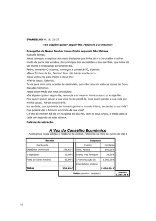 EVANGELHO Mt 16, 21-27

                    «Se alguém quiser seguir-Me, renuncie a si mesmo»

     Evangelho de Nosso Senhor Jesus Cristo segundo São Mateus
     Naquele tempo,
     Jesus começou a explicar aos seus discípulos que tinha de ir a Jerusalém e sofrer
     muito da parte dos anciãos, dos príncipes dos sacerdotes e dos escribas; que tinha de
     ser morto e ressuscitar ao terceiro dia.
     Pedro, tomando-O à parte, começou a contestá-l’O, dizendo:
     «Deus Te livre de tal, Senhor! Isso não há-de acontecer!».
     Jesus voltou-Se para Pedro e disse-lhe:
     «Vai-te daqui, Satanás.
     Tu és para mim uma ocasião de escândalo, pois não tens em vista as coisas de Deus,
     mas dos homens».
     Jesus disse então aos seus discípulos:
     «Se alguém quiser seguir-Me, renuncie a si mesmo, tome a sua cruz e siga-Me.
     Pois quem quiser salvar a sua vida há-de perdê-la; mas quem perder a sua vida por
     minha causa, há-de encontrá-la.
     Na verdade, que aproveita ao homem ganhar o mundo inteiro, se perder a sua vida?
     Que poderá dar o homem em troca da sua vida?
     O Filho do homem há-de vir na glória de seu Pai, com os seus Anjos, e então dará a
     cada um segundo as suas obras».

     Palavra da salvação.


                             A Voz do Conselho Económico
      Publicamos nesta edição o relatório de contas, referente ao mês de Junho de 2011

                      Receita                                  Despesas

              Dia/Evento                                  Evento              Montante

     Ofertórios Dominicais          268,65 €      Venc. Pároco                600,00 €

     1 baptizado                     10,00 €      Evang. Voz Paróquia          36,00 €

     Festa de Santo António          60,00 €      1.ªamortização do          1.000,00 €

                                                  Empréstimo p/obras
     TOTAL                         338,65 €                                 1.636,00 €
                                                                                            -menos
                                                Saldo (receita - despesa)
                                                                                          1.297,35 €




16
 