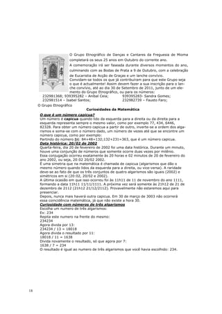 O Grupo Etnográfico de Danças e Cantares da Freguesia de Mioma
                       completará os seus 25 anos em Outubro do corrente ano.
                       A comemoração irá ser faseada durante diversos momentos do ano,
                       culminando com as Bodas de Prata a 9 de Outubro, com a celebração
                     de Eucaristia de Acção de Graças e um lanche convívio.
                     Convidam-se todos os que já contribuíram para que este Grupo seja
                     o que é actualmente! Assim devem fazer a sua inscrição para o lan-
                     che convívio, até ao dia 30 de Setembro de 2011, junto de um ele-
                     mento do Grupo Etnográfico, ou para os números:
       232981368; 939395282 – Aníbal Ceia;          939395283- Sandra Gomes;
       232981514 – Isabel Santos;                   232982739 – Fausto Faro;
     O Grupo Etnográfico
                                Curiosidades da Matemática
      O que é um número capicua?
      Um número é capicua quando lido da esquerda para a direita ou da direita para a
      esquerda representa sempre o mesmo valor, como por exemplo 77, 434, 6446,
      82328. Para obter um número capicua a partir de outro, inverte-se a ordem dos alga-
      rismos e soma-se com o número dado, um número de vezes até que se encontre um
      número capicua, como por exemplo:
      Partindo do número 84: 84+48=132;132+231=363, que é um número capicua.
      Data histórica: 20/02 de 2002
      Quarta-feira, dia 20 de fevereiro de 2002 foi uma data histórica. Durante um minuto,
      houve uma conjunção de números que somente ocorre duas vezes por milênio.
      Essa conjugação ocorreu exatamente às 20 horas e 02 minutos de 20 de fevereiro do
      ano 2002, ou seja, 20:02 20/02 2002.
      É uma simetria que na matemática é chamada de capicua (algarismos que dão o
      mesmo número quando lidos da esquerda para a direita, ou vice-versa). A raridade
      deve-se ao fato de que os três conjuntos de quatro algarismos são iguais (2002) e
      simétricos em si (20:02, 20/02 e 2002).
      A última ocasião em que isso ocorreu foi às 11h11 de 11 de novembro do ano 1111,
      formando a data 11h11 11/11/1111. A próxima vez será somente às 21h12 de 21 de
      dezembro de 2112 (21h12 21/12/2112). Provavelmente não estaremos aqui para
      presenciar.
      Depois, nunca mais haverá outra capicua. Em 30 de março de 3003 não ocorrerá
      essa coincidência matemática, já que não existe a hora 30.
      Curiosidade com números de três algarismos
      Escolha um numero de três algarismos:
      Ex: 234
      Repita este numero na frente do mesmo:
      234234
      Agora divida por 13:
      234234 / 13 = 18018
      Agora divida o resultado por 11:
      18018 / 11 = 1638
      Divida novamente o resultado, só que agora por 7:
      1638 / 7 = 234
      O resultado é igual ao numero de três algarismos que você havia escolhido: 234.




18
 