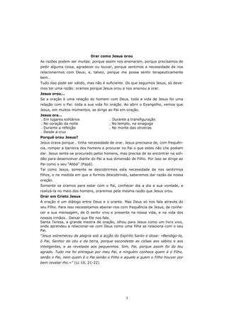 Orar como Jesus orou
As razões podem ser muitas: porque assim nos ensinaram, porque precisamos de
pedir alguma coisa, agradecer ou louvar, porque sentimos a necessidade de nos
relacionarmos com Deus; e, talvez, porque me possa sentir terapeuticamente
bem…
Tudo isso pode ser válido, mas não é suficiente. Os que seguimos Jesus, só deve-
mos ter uma razão: oramos porque Jesus orou e nos ensinou a orar.
Jesus orou...
Se a oração é uma relação do homem com Deus, toda a vida de Jesus foi uma
relação com o Pai: toda a sua vida foi oração. Ao abrir o Evangelho, vemos que
Jesus, em muitos momentos, se dirige ao Pai em oração.
Jesus ora…
. Em lugares solitários                . Durante a transfiguração
. No coração da noite                  . No templo, na sinagoga
. Durante a refeição                   . No monte das oliveiras
. Desde a cruz
Porquê orou Jesus?
Jesus orava porque… tinha necessidade de orar. Jesus precisava de, com frequên-
cia, romper a barreira dos homens e procurar no Pai o que estes não Lhe podiam
dar. Jesus sente-se procurado pelos homens, mas precisa de se encontrar na soli-
dão para desenvolver diante do Pai a sua dimensão de Filho. Por isso se dirige ao
Pai como o seu “Abbá” (Papá).
Tal como Jesus, somente se descobrirmos esta necessidade de nos sentirmos
filhos, e na medida em que a formos descobrindo, saberemos dar razão da nossa
oração.
Somente se oramos para estar com o Pai, conhecer dia a dia a sua vontade, e
realizá-la no meio dos homens, oraremos pela mesma razão que Jesus orou.
Orar em Cristo Jesus
A oração é um diálogo entre Deus e o orante. Mas Deus só nos fala através do
seu Filho. Para isso necessitamos abeirar-nos com frequência de Jesus, de conhe-
cer a sua mensagem, de O sentir vivo e presente na nossa vida, e na vida dos
nossos irmãos… Deixar que Ele nos fale.
Santa Teresa, a grande mestra de oração, olhou para Jesus como um livro vivo,
onde aprendeu a relacionar-se com Deus como uma filha se relaciona com o seu
Pai.
“Jesus estremeceu de alegria sob a acção do Espírito Santo e disse: «Bendigo-te,
ó Pai, Senhor do céu e da terra, porque escondeste as coisas aos sábios e aos
inteligentes, e as revelaste aos pequeninos. Sim, Pai, porque assim foi do teu
agrado. Tudo me foi entregue por meu Pai, e ninguém conhece quem é o Filho,
senão o Pai, nem quem é o Pai senão o Filho e aquele a quem o Filho houver por
bem revelar-lho.»” (Lc 10, 21-22)




                                                3
 