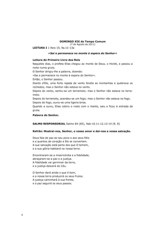 DOMINGO XIX do Tempo Comum
                                  (7 de Agosto de 2011)
    LEITURA I 1 Reis 19, 9a.11-13a

                «Sai e permanece no monte à espera do Senhor»

    Leitura do Primeiro Livro dos Reis
    Naqueles dias, o profeta Elias chegou ao monte de Deus, o Horeb, e passou a
    noite numa gruta.
    O Senhor dirigiu-lhe a palavra, dizendo:
    «Sai e permanece no monte à espera do Senhor».
    Então, o Senhor passou.
    Diante d’Ele, uma forte rajada de vento fendia as montanhas e quebrava os
    rochedos; mas o Senhor não estava no vento.
    Depois do vento, sentiu-se um terramoto; mas o Senhor não estava no terra-
    moto.
    Depois do terramoto, acendeu-se um fogo; mas o Senhor não estava no fogo.
    Depois do fogo, ouviu-se uma ligeira brisa.
    Quando a ouviu, Elias cobriu o rosto com o manto, saiu e ficou à entrada da
    gruta.
    Palavra do Senhor.


    SALMO RESPONSORIAL Salmo 84 (85), 9ab-10.11-12.13-14 (R. 8)


    Refrão: Mostrai-nos, Senhor, o vosso amor e dai-nos a vossa salvação.

    Deus fala de paz ao seu povo e aos seus fiéis
    e a quantos de coração a Ele se convertem.
    A sua salvação está perto dos que O temem,
    e a sua glória habitará na nossa terra.

    Encontraram-se a misericórdia e a fidelidade,
    abraçaram-se a paz e a justiça.
    A fidelidade vai germinar da terra,
    e a justiça descerá do Céu.

    O Senhor dará ainda o que é bom,
    e a nossa terra produzirá os seus frutos.
    A justiça caminhará à sua frente,
    e a paz seguirá os seus passos.




4
 