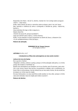 Respondeu-Lhe Pedro: «Se és Tu, Senhor, manda-me ir ter contigo sobre as águas».
    «Vem!» – disse Jesus.
    Então, Pedro desceu do barco e caminhou sobre as águas, para ir ter com Jesus.
    Mas, sentindo a violência do vento e começando a afundar-se, gritou: «Salva-me,
    Senhor!».
    Jesus estendeu-lhe logo a mão e segurou-o.
    Depois disse-lhe:
    «Homem de pouca fé, porque duvidaste?».
    Logo que subiram para o barco, o vento amainou.
    Então, os que estavam no barco prostraram-se diante de Jesus, e disseram-Lhe:
    «Tu és verdadeiramente o Filho de Deus».

    Palavra da salvação.



                              DOMINGO XX do Tempo Comum
                                    (14 de Agosto de 2011)




    LEITURA I Is 56, 1.6-7

             «Conduzirei os filhos dos estrangeiros ao meu santo monte»

    Leitura do Livro de Isaías
    Eis o que diz o Senhor:
    «Respeitai o direito, praticai a justiça, porque a minha salvação está perto, e a minha
    justiça não tardará a manifestar-se.
    Quanto aos estrangeiros que desejam unir-se ao Senhor para O servirem, para ama-
    rem o seu nome e serem seus servos, se guardarem o sábado, sem o profanarem, se
    forem fiéis à minha aliança, hei-de conduzi-los ao meu santo monte, hei-de enchê-los
    de alegria na minha casa de oração.
    Os seus holocaustos e os seus sacrifícios serão aceites no meu altar, porque a minha
    casa será chamada ‘casa de oração para todos os povos’».

    Palavra do Senhor.




6
 
