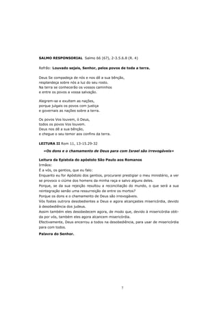 SALMO RESPONSORIAL Salmo 66 (67), 2-3.5.6.8 (R. 4)

Refrão: Louvado sejais, Senhor, pelos povos de toda a terra.

Deus Se compadeça de nós e nos dê a sua bênção,
resplandeça sobre nós a luz do seu rosto.
Na terra se conhecerão os vossos caminhos
e entre os povos a vossa salvação.

Alegrem-se e exultem as nações,
porque julgais os povos com justiça
e governais as nações sobre a terra.

Os povos Vos louvem, ó Deus,
todos os povos Vos louvem.
Deus nos dê a sua bênção,
e chegue o seu temor aos confins da terra.

LEITURA II Rom 11, 13-15.29-32

  «Os dons e o chamamento de Deus para com Israel são irrevogáveis»

Leitura da Epístola do apóstolo São Paulo aos Romanos
Irmãos:
É a vós, os gentios, que eu falo:
Enquanto eu for Apóstolo dos gentios, procurarei prestigiar o meu ministério, a ver
se provoco o ciúme dos homens da minha raça e salvo alguns deles.
Porque, se da sua rejeição resultou a reconciliação do mundo, o que será a sua
reintegração senão uma ressurreição de entre os mortos?
Porque os dons e o chamamento de Deus são irrevogáveis.
Vós fostes outrora desobedientes a Deus e agora alcançastes misericórdia, devido
à desobediência dos judeus.
Assim também eles desobedecem agora, de modo que, devido à misericórdia obti-
da por vós, também eles agora alcancem misericórdia.
Efectivamente, Deus encerrou a todos na desobediência, para usar de misericórdia
para com todos.

Palavra do Senhor.




                                                 7
 