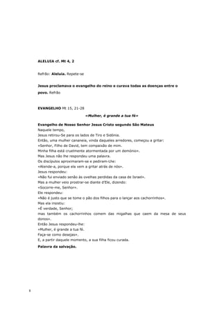 ALELUIA cf. Mt 4, 2


    Refrão: Aleluia. Repete-se


    Jesus proclamava o evangelho do reino e curava todas as doenças entre o

    povo. Refrão



    EVANGELHO Mt 15, 21-28

                                  «Mulher, é grande a tua fé»

    Evangelho de Nosso Senhor Jesus Cristo segundo São Mateus
    Naquele tempo,
    Jesus retirou-Se para os lados de Tiro e Sidónia.
    Então, uma mulher cananeia, vinda daqueles arredores, começou a gritar:
    «Senhor, Filho de David, tem compaixão de mim.
    Minha filha está cruelmente atormentada por um demónio».
    Mas Jesus não lhe respondeu uma palavra.
    Os discípulos aproximaram-se e pediram-Lhe:
    «Atende-a, porque ela vem a gritar atrás de nós».
    Jesus respondeu:
    «Não fui enviado senão às ovelhas perdidas da casa de Israel».
    Mas a mulher veio prostrar-se diante d’Ele, dizendo:
    «Socorre-me, Senhor».
    Ele respondeu:
    «Não é justo que se tome o pão dos filhos para o lançar aos cachorrinhos».
    Mas ela insistiu:
    «É verdade, Senhor;
    mas também os cachorrinhos comem das migalhas que caem da mesa de seus
    donos».
    Então Jesus respondeu-lhe:
    «Mulher, é grande a tua fé.
    Faça-se como desejas».
    E, a partir daquele momento, a sua filha ficou curada.

    Palavra da salvação.




8
 