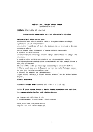 ASSUNÇÃO DA VIRGEM SANTA MARIA
                                 (15 de Agosto de 2011)

LEITURA I Ap 11, 19a; 12, 1-6a.10ab


        «Uma mulher revestida de sol e com a lua debaixo dos pés»


Leitura do Apocalipse de São João
O templo de Deus abriu-se no Céu e a arca da aliança foi vista no seu templo.
Apareceu no Céu um sinal grandioso:
uma mulher revestida de sol, com a lua debaixo dos pés e uma coroa de doze
estrelas na cabeça.
Estava para ser mãe e gritava com as dores e ânsias da maternidade.
E apareceu no Céu outro sinal:
um enorme dragão cor de fogo, com sete cabeças e dez chifres e nas cabeças sete
diademas.
A cauda arrastava um terço das estrelas do céu e lançou-as sobre a terra.
O dragão colocou-se diante da mulher que estava para ser mãe, para lhe devorar o
filho, logo que nascesse.
Ela teve um filho varão, que há-de reger todas as nações com ceptro de ferro.
O filho foi levado para junto de Deus e do seu trono e a mulher fugiu para o deser-
to, onde Deus lhe tinha preparado um lugar.
E ouvi uma voz poderosa que clamava no Céu:
«Agora chegou a salvação, o poder e a realeza do nosso Deus e o domínio do seu
Ungido».

Palavra do Senhor.


SALMO RESPONSORIAL Salmo 44 (45), 10.11.12.16 (R. cf. 10b)


Refrão: À vossa direita, Senhor, a Rainha do Céu, ornada do ouro mais fino.

Ou: À vossa direita, Senhor, está a Rainha do Céu.


Ao vosso encontro vêm filhas de reis,
à vossa direita está a rainha, ornada com ouro de Ofir.


Ouve, minha filha, vê e presta atenção,
esquece o teu povo e a casa de teu pai.




                                                  9
 
