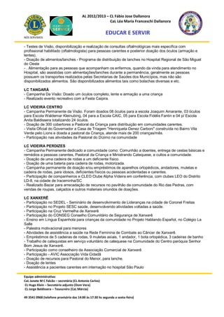 AL 2012/2013 – CL Fábio Jose Dallanora
                                                        CaL Léa Maria Franceschi Dallanora

                                                         EDUCAR E SERVIR
NÓS SERVIMOS


- Testes de Visão, disponibilização e realização de consultas oftalmológicas mais especifica com
profissional habilitado (oftalmologista) para pessoas carentes e posterior doação dos óculos (armação e
lentes).
- Doação de alimentos/lanches - Programa de distribuição de lanches no Hospital Regional de São Miguel
do Oeste
- . Alimentação para as pessoas que acompanham os enfermos, quando da vinda para atendimento no
Hospital, são assistidas com alimentações/lanches durante a permanência, geralmente as pessoas
possuem os transportes realizados pelas Secretarias de Saúdes dos Municípios, mas não são
disponibilizados alimentos. São disponibilizados alimentos tais como bolachas diversas e etc.

LC TANGARÁ
- Campanha Da Visão: Doado um óculos completo, lente e armação a uma criança
- Realizado evento recreativo com a Festa Caipira.

LC VIDEIRA CENTRO
- Campanha Permanente da Visão. Foram doados 08 óculos para a escola Joaquim Amarante, 03 óculos
para Escola Waldemar Kleinubing, 04 para a Escola CAIC, 05 para Escola Fidélis Fantin e 04 p/ Escola
Anita Baldissera totalizando 24 óculos.
- Doação de 300 cobertores a Pastoral da Criança para distribuição em comunidades carentes.
- Visita Oficial do Governador a Casa de Triagem "Henriqueta Denez Carboni" construída no Bairro Vila
Verde pelo Lions e doada a pastoral da Criança, atende mais de 200 crianças/mês.
- Participação nas atividades da Pastoral do Dízimo na comunidade

LC VIDEIRA PERDIZES
- Campanha Permanente dedicado a comunidade como: Comunhão a doentes, entrega de cestas básicas e
remédios a pessoas carentes, Pastoral da Criança e Ministrando Catequese, e cultos a comunidade.
- Doação de uma cadeira de rodas a um deficiente físico.
- Doação de uma bateria para cadeira de rodas, motorizada.
- Campanha permanente de doação e/ou empréstimos de aparelhos ortopédicos, andadores, muletas e
cadeira de rodas, para idosos, deficientes físicos ou pessoas acidentadas e carentes.
- Participação de companheiros e CLEO Clube Alpha Videira em conferência, com clubes LEO do Distrito
LD-8, na cidade de Iraceminha/SC
- Realizado Bazar para arrecadação de recursos no pavilhão da comunidade do Rio das Pedras, com
vendas de roupas, calçados e outros materiais oriundos de doações.

LC XANXERÊ
- Participação no SEDEL - Seminário de desenvolvimento de Lideranças na cidade de Coronel Freitas
- Participação no Projeto SESC saúde, desenvolvendo atividades voltadas a saúde.
- Participação na Cruz Vermelha de Xanxerê
- Participação do CONSEG Conselho Comunitário de Segurança de Xanxerê
- Ensino em Língua Espanhola para crianças da comunidade no Projeto Hablando Español, no Colégio La
Salle
- Palestra motivacional para menores
- Atividades de assistência a saúde na Rede Feminina de Combate ao Câncer de Xanxerê.
- Empréstimos de 5 cadeiras de rodas, 9 muletas axiais, 1 andador, 1 bota ortopédica, 3 cadeiras de banho
- Trabalho de catequistas em serviço voluntário de catequese na Comunidade do Centro paróquia Senhor
Bom Jesus de Xanxerê.
- Participação como conselheiro da Associação Comercial de Xanxerê
- Participação - AVIC Associação Vida Cidadã
- Doação de recursos para Pastoral do Menor, para lanche.
- Doação de lentes
- Assistência a pacientes carentes em internação no hospital São Paulo

Equipe administrativa:
CaL Janete M C Falcão – secretária (CL Antonio Carlos)
CL Hugo Klein – Secretário adjunto (Dom Vera)
CL Jorge Baldissera – Tesoureiro (CaL Márcia)

49 3541 0968 (telefone provisório das 14:00 às 17:30 hs segunda a sexta-feira)
 