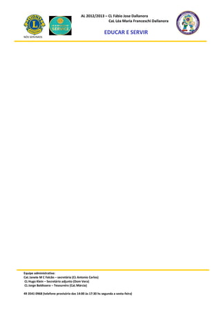 AL 2012/2013 – CL Fábio Jose Dallanora
                                                        CaL Léa Maria Franceschi Dallanora

                                                         EDUCAR E SERVIR
NÓS SERVIMOS




Equipe administrativa:
CaL Janete M C Falcão – secretária (CL Antonio Carlos)
CL Hugo Klein – Secretário adjunto (Dom Vera)
CL Jorge Baldissera – Tesoureiro (CaL Márcia)

49 3541 0968 (telefone provisório das 14:00 às 17:30 hs segunda a sexta-feira)
 