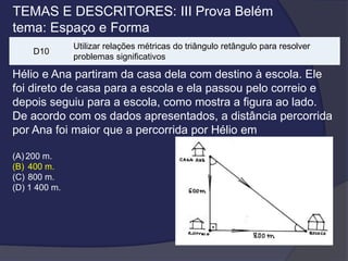 TEMAS E DESCRITORES: III Prova Belém
tema: Espaço e Forma
D10

Utilizar relações métricas do triângulo retângulo para resolver
problemas significativos

Hélio e Ana partiram da casa dela com destino à escola. Ele
foi direto de casa para a escola e ela passou pelo correio e
depois seguiu para a escola, como mostra a figura ao lado.
De acordo com os dados apresentados, a distância percorrida
por Ana foi maior que a percorrida por Hélio em
(A) 200 m.
(B) 400 m.
(C) 800 m.
(D) 1 400 m.

 