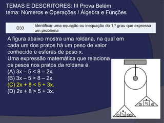 TEMAS E DESCRITORES: III Prova Belém
tema: Números e Operações / Álgebra e Funções
D33

Identificar uma equação ou inequação do 1.º grau que expressa
um problema

A figura abaixo mostra uma roldana, na qual em
cada um dos pratos há um peso de valor
conhecido e esferas de peso x.
Uma expressão matemática que relaciona
os pesos nos pratos da roldana é
(A) 3x – 5 < 8 – 2x.
(B) 3x – 5 > 8 – 2x.
(C) 2x + 8 < 5 + 3x.
(D) 2x + 8 > 5 + 3x.

 