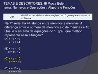 TEMAS E DESCRITORES: III Prova Belém
tema: Números e Operações / Álgebra e Funções
D34

Identificar um sistema de equações do 1.º grau que expressa um
problema

Na 7ª série, há 44 alunos entre meninos e meninas. A
diferença entre o número de meninos e o de meninas é 10.
Qual é o sistema de equações do 1º grau que melhor
representa essa situação?
(A) x - y = 10
x · y = 44

(B) x - y = 10
x = 44 + y
(C) x - y = 10
x + y = 44
(D) x = 10 - y
x + y = 44

 