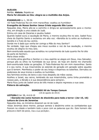 10
ALELUIA
Refrão: Aleluia. Repete-se
Maria foi elevada ao Céu: alegra-se a multidão dos Anjos.
EVANGELHO Lc 1, 39-56
«O Todo-Poderoso fez em mim maravilhas: exaltou os humildes»
Evangelho de Nosso Senhor Jesus Cristo segundo São Lucas
Naqueles dias, Maria pôs-se a caminho e dirigiu-se apressadamente para a monta-
nha, em direção a uma cidade de Judá.
Entrou em casa de Zacarias e saudou Isabel.
Quando Isabel ouviu a saudação de Maria, o menino exultou-lhe no seio. Isabel ficou
cheia do Espírito Santo e exclamou em alta voz: «Bendita és tu entre as mulheres e
bendito é o fruto do teu ventre.
Donde me é dado que venha ter comigo a Mãe do meu Senhor?
Na verdade, logo que chegou aos meus ouvidos a voz da tua saudação, o menino
exultou de alegria no meu seio.
Bem-aventurada aquela que acreditou no cumprimento de tudo quanto lhe foi dito
da parte do Senhor».
Maria disse então:
«A minha alma glorifica o Senhor e o meu espírito se alegra em Deus, meu Salvador,
porque pôs os olhos na humildade da sua serva: de hoje em diante me chamarão
bem-aventurada todas as gerações. O Todo-Poderoso fez em mim maravilhas: Santo
é o seu nome. A sua misericórdia se estende de geração em geração sobre aqueles
que O temem. Manifestou o poder do seu braço e dispersou os soberbos. Derrubou os
poderosos de seus tronos e exaltou os humildes.
Aos famintos encheu de bens e aos ricos despediu de mãos vazias.
Acolheu a Israel, seu servo, lembrado da sua misericórdia, como tinha prometido a
nossos pais, a Abraão e à sua descendência para sempre».
Maria ficou junto de Isabel cerca de três meses e depois regressou a sua casa.
Palavra da salvação.
DOMINGO XX do Tempo Comum
(18 de agosto de 2013)
LEITURA I Jer 38, 4-6.8-10
«Geraste-me como homem de discórdia para toda a terra» (Jer 15, 10)
Leitura do Livro de Jeremias
Naqueles dias, os ministros disseram ao rei de Judá:
«Esse Jeremias deve morrer, porque semeia o desânimo entre os combatentes que
ficaram na cidade e também todo o povo com as palavras que diz. Este homem não
procura o bem do povo, mas a sua perdição».
 