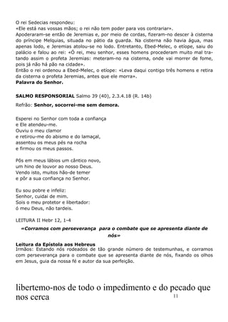 11
O rei Sedecias respondeu:
«Ele está nas vossas mãos; o rei não tem poder para vos contrariar».
Apoderaram-se então de Jeremias e, por meio de cordas, fizeram-no descer à cisterna
do príncipe Melquias, situada no pátio da guarda. Na cisterna não havia água, mas
apenas lodo, e Jeremias atolou-se no lodo. Entretanto, Ebed-Melec, o etíope, saiu do
palácio e falou ao rei: «Ó rei, meu senhor, esses homens procederam muito mal tra-
tando assim o profeta Jeremias: meteram-no na cisterna, onde vai morrer de fome,
pois já não há pão na cidade».
Então o rei ordenou a Ebed-Melec, o etíope: «Leva daqui contigo três homens e retira
da cisterna o profeta Jeremias, antes que ele morra».
Palavra do Senhor.
SALMO RESPONSORIAL Salmo 39 (40), 2.3.4.18 (R. 14b)
Refrão: Senhor, socorrei-me sem demora.
Esperei no Senhor com toda a confiança
e Ele atendeu-me.
Ouviu o meu clamor
e retirou-me do abismo e do lamaçal,
assentou os meus pés na rocha
e firmou os meus passos.
Pôs em meus lábios um cântico novo,
um hino de louvor ao nosso Deus.
Vendo isto, muitos hão-de temer
e pôr a sua confiança no Senhor.
Eu sou pobre e infeliz:
Senhor, cuidai de mim.
Sois o meu protetor e libertador:
ó meu Deus, não tardeis.
LEITURA II Hebr 12, 1-4
«Corramos com perseverança para o combate que se apresenta diante de
nós»
Leitura da Epístola aos Hebreus
Irmãos: Estando nós rodeados de tão grande número de testemunhas, e corramos
com perseverança para o combate que se apresenta diante de nós, fixando os olhos
em Jesus, guia da nossa fé e autor da sua perfeição.
libertemo-nos de todo o impedimento e do pecado que
nos cerca
 
