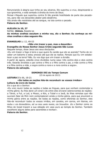 12
Renunciando à alegria que tinha ao seu alcance, Ele suportou a cruz, desprezando a
sua ignomínia, e está sentado à direita do trono de Deus.
Pensai n’Aquele que suportou contra Si tão grande hostilidade da parte dos pecado-
res, para não vos deixardes abater pelo desânimo.
Vós ainda não resististes até ao sangue, na luta contra o pecado.
Palavra do Senhor.
ALELUIA Jo 10, 27
Refrão: Aleluia. Repete-se
As minhas ovelhas escutam a minha voz, diz o Senhor; Eu conheço as mi-
nhas ovelhas e elas seguem-Me.
EVANGELHO Lc 12, 49-53
«Não vim trazer a paz, mas a desunião»
Evangelho de Nosso Senhor Jesus Cristo segundo São Lucas
Naquele tempo, disse Jesus aos seus discípulos:
«Eu vim trazer o fogo à terra e que quero Eu senão que ele se acenda? Tenho de re-
ceber um batismo e estou ansioso até que ele se realize. Pensais que Eu vim estabe-
lecer a paz na terra? Não. Eu vos digo que vim trazer a divisão.
A partir de agora, estarão cinco divididos numa casa: três contra dois e dois contra
três. Estarão divididos o pai contra o filho e o filho contra o pai, a mãe contra a filha
e a filha contra a mãe, a sogra contra a nora e a nora contra a sogra».
Palavra da salvação.
DOMINGO XXI do Tempo Comum
(25 de agosto de 2013)
LEITURA I Is 66, 18-21
«De todas as nações hão-de reconduzir os vossos irmãos»
Leitura do Livro de Isaías
Eis o que diz o Senhor:
«Eu virei reunir todas as nações e todas as línguas, para que venham contemplar a
minha glória. Eu lhes darei um sinal e de entre eles enviarei sobreviventes às nações:
a Társis, a Fut, a Lud, a Mosoc, a Rós, a Tubal e a Javã, às ilhas remotas que não
ouviram falar de Mim nem contemplaram ainda a minha glória, para que anunciem a
minha glória entre as nações. De todas as nações, como oferenda ao Senhor, eles
hão-de reconduzir todos os vossos irmãos, em cavalos, em carros, em liteiras, em
mulas e em dromedários, até ao meu santo monte, em Jerusalém diz o Senhor como os
filhos de Israel trazem a sua oblação em vaso puro ao templo do Senhor. Também
escolherei alguns deles para sacerdotes e levitas».
Palavra do Senhor.
 