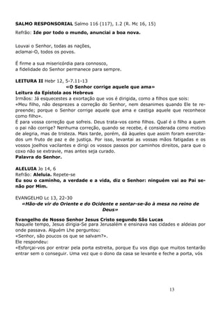 13
SALMO RESPONSORIAL Salmo 116 (117), 1.2 (R. Mc 16, 15)
Refrão: Ide por todo o mundo, anunciai a boa nova.
Louvai o Senhor, todas as nações,
aclamai-O, todos os povos.
É firme a sua misericórdia para connosco,
a fidelidade do Senhor permanece para sempre.
LEITURA II Hebr 12, 5-7.11-13
«O Senhor corrige aquele que ama»
Leitura da Epístola aos Hebreus
Irmãos: Já esquecestes a exortação que vos é dirigida, como a filhos que sois:
«Meu filho, não desprezes a correção do Senhor, nem desanimes quando Ele te re-
preende; porque o Senhor corrige aquele que ama e castiga aquele que reconhece
como filho».
É para vossa correção que sofreis. Deus trata-vos como filhos. Qual é o filho a quem
o pai não corrige? Nenhuma correção, quando se recebe, é considerada como motivo
de alegria, mas de tristeza. Mais tarde, porém, dá àqueles que assim foram exercita-
dos um fruto de paz e de justiça. Por isso, levantai as vossas mãos fatigadas e os
vossos joelhos vacilantes e dirigi os vossos passos por caminhos direitos, para que o
coxo não se extravie, mas antes seja curado.
Palavra do Senhor.
ALELUIA Jo 14, 6
Refrão: Aleluia. Repete-se
Eu sou o caminho, a verdade e a vida, diz o Senhor: ninguém vai ao Pai se-
não por Mim.
EVANGELHO Lc 13, 22-30
«Hão-de vir do Oriente e do Ocidente e sentar-se-ão à mesa no reino de
Deus»
Evangelho de Nosso Senhor Jesus Cristo segundo São Lucas
Naquele tempo, Jesus dirigia-Se para Jerusalém e ensinava nas cidades e aldeias por
onde passava. Alguém Lhe perguntou:
«Senhor, são poucos os que se salvam?».
Ele respondeu:
«Esforçai-vos por entrar pela porta estreita, porque Eu vos digo que muitos tentarão
entrar sem o conseguir. Uma vez que o dono da casa se levante e feche a porta, vós
 