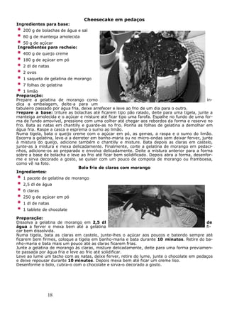 18
Cheesecake em pedaços
Ingredientes para base:
200 g de bolachas de água e sal
80 g de manteiga amolecida
50 g de açúcar
Ingredientes para recheio:
400 g de queijo creme
180 g de açúcar em pó
2 dl de natas
2 ovos
1 saqueta de gelatina de morango
7 folhas de gelatina
1 limão
Preparação:
Prepare a gelatina de morango como in-
dica a embalagem, deite-a para um
tabuleiro passado por água fria, deixe arrefecer e leve ao frio de um dia para o outro.
Prepare a base: triture as bolachas até ficarem tipo pão ralado, deite para uma tigela, junte a
manteiga amolecida e o açúcar e misture até ficar tipo uma farofa. Espalhe no fundo de uma for-
ma de fundo amovível, pressione com uma colher até chegar aos rebordos da forma e reserve no
frio. Bata as natas em chantilly e guarde-as no frio. Ponha as folhas de gelatina a demolhar em
água fria. Raspe a casca e esprema o sumo ao limão.
Numa tigela, bata o queijo creme com o açúcar em pó, as gemas, a raspa e o sumo do limão.
Escorra a gelatina, leve-a a derreter em banho-maria ou no micro-ondas sem deixar ferver, junte
à mistura do queijo, adicione também o chantilly e misture. Bata depois as claras em castelo,
junte-as à mistura e mexa delicadamente. Finalmente, corte a gelatina de morango em pedaci-
nhos, adicione-os ao preparado e envolva delicadamente. Deite a mistura anterior para a forma
sobre a base de bolacha e leve ao frio até ficar bem solidificado. Depois abra a forma, desenfor-
me e sirva decorado a gosto, se quiser com um pouco de compota de morango ou framboesa,
como vê na foto.
Bolo frio de claras com morango
Ingredientes:
1 pacote de gelatina de morango
2,5 dl de água
6 claras
250 g de açúcar em pó
1 dl de natas
1 tablete de chocolate
Preparação:
Dissolva a gelatina de morango em 2,5 dl de
água a ferver e mexa bem até a gelatina fi-
car bem dissolvida.
Numa tigela, bata as claras em castelo, junte-lhes o açúcar aos poucos e batendo sempre até
ficarem bem firmes, coloque a tigela em banho-maria e bata durante 10 minutos. Retire do ba-
nho-maria e bata mais um pouco até as claras ficarem frias.
Junte a gelatina de morango às claras, misture delicadamente, deite para uma forma previamen-
te passada por água fria e leve ao frio até solidificar.
Leve ao lume um tacho com as natas, deixe ferver, retire do lume, junte o chocolate em pedaços
e deixe repousar durante 10 minutos. Depois mexa bem até ficar um creme liso.
Desenforme o bolo, cubra-o com o chocolate e sirva-o decorado a gosto.
 