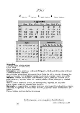 20
Com a colaboração do JES
Por favor guarde a nossa voz, pode ser-lhe útil no futuro.
2013
Lua cheia Lua nova Quarto crescente Quarto Minguante
Setembro
AGRICULTURA. JARDINAGEM.
Ceifar arroz.
Colher amêndoa.
Estercar as terras a semear no Quarto Minguante. No Quarto Crescente continuar
a semear centeio e cevada.
Nos pomares, aquando da última apanha de fruta, dar início à poda e limpeza das
árvores. Enxertar (em fenda) cerejeiras, macieiras e pereiras e curar com calda.
Na Horta semear, ao ar livre e local definitivo, agrião, cenoura, chicória, feijão,
nabo, rabanete, repolho, salsa; em canteiro, acelga, alface, alho-porro, cebola e
tomate.
Plantar com as primeiras chuvas, os morangueiros, regando até pegarem.
Colher feijões e cebolas maiores para semente.
No Jardim ir preparando o composto e semear amores-perfeitos, begónias, cravos,
gipsófilas, margaridas, malmequeres, miosótis, papoilas e as de florescimento pri-
maveril.
Plantar bolbos: jacintos, tulipas e narcisos
 