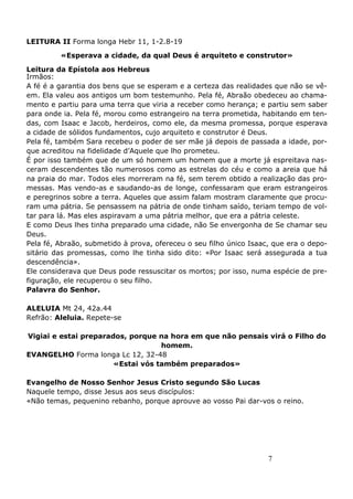 7
LEITURA II Forma longa Hebr 11, 1-2.8-19
«Esperava a cidade, da qual Deus é arquiteto e construtor»
Leitura da Epístola aos Hebreus
Irmãos:
A fé é a garantia dos bens que se esperam e a certeza das realidades que não se vê-
em. Ela valeu aos antigos um bom testemunho. Pela fé, Abraão obedeceu ao chama-
mento e partiu para uma terra que viria a receber como herança; e partiu sem saber
para onde ia. Pela fé, morou como estrangeiro na terra prometida, habitando em ten-
das, com Isaac e Jacob, herdeiros, como ele, da mesma promessa, porque esperava
a cidade de sólidos fundamentos, cujo arquiteto e construtor é Deus.
Pela fé, também Sara recebeu o poder de ser mãe já depois de passada a idade, por-
que acreditou na fidelidade d’Aquele que lho prometeu.
É por isso também que de um só homem um homem que a morte já espreitava nas-
ceram descendentes tão numerosos como as estrelas do céu e como a areia que há
na praia do mar. Todos eles morreram na fé, sem terem obtido a realização das pro-
messas. Mas vendo-as e saudando-as de longe, confessaram que eram estrangeiros
e peregrinos sobre a terra. Aqueles que assim falam mostram claramente que procu-
ram uma pátria. Se pensassem na pátria de onde tinham saído, teriam tempo de vol-
tar para lá. Mas eles aspiravam a uma pátria melhor, que era a pátria celeste.
E como Deus lhes tinha preparado uma cidade, não Se envergonha de Se chamar seu
Deus.
Pela fé, Abraão, submetido à prova, ofereceu o seu filho único Isaac, que era o depo-
sitário das promessas, como lhe tinha sido dito: «Por Isaac será assegurada a tua
descendência».
Ele considerava que Deus pode ressuscitar os mortos; por isso, numa espécie de pre-
figuração, ele recuperou o seu filho.
Palavra do Senhor.
ALELUIA Mt 24, 42a.44
Refrão: Aleluia. Repete-se
Vigiai e estai preparados, porque na hora em que não pensais virá o Filho do
homem.
EVANGELHO Forma longa Lc 12, 32-48
«Estai vós também preparados»
Evangelho de Nosso Senhor Jesus Cristo segundo São Lucas
Naquele tempo, disse Jesus aos seus discípulos:
«Não temas, pequenino rebanho, porque aprouve ao vosso Pai dar-vos o reino.
 