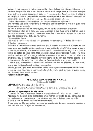 8
Vendei o que possuís e dai-o em esmola. Fazei bolsas que não envelheçam, um
tesouro inesgotável nos Céus, onde o ladrão não chega nem a traça rói. Porque
onde estiver o vosso tesouro, aí estará o vosso coração. Tende os rins cingidos e
as lâmpadas acesas. Sede como homens que esperam o seu senhor ao voltar do
casamento, para lhe abrirem logo a porta, quando chegar e bater.
Felizes esses servos, que o senhor, ao chegar, encontrar vigilantes.
Em verdade vos digo: cingir-se-á e mandará que se sentem à mesa e, passando
diante deles, os servirá.
Se vier à meia-noite ou de madrugada, felizes serão se assim os encontrar.
Compreendei isto: se o dono da casa soubesse a que hora viria o ladrão, não o
deixaria arrombar a sua casa. Estai vós também preparados, porque na hora em
que não pensais virá o Filho do homem».
Disse Pedro a Jesus:
«Senhor, é para nós que dizes esta parábola, ou também para todos os outros?».
O Senhor respondeu:
«Quem é o administrador fiel e prudente que o senhor estabelecerá à frente da sua
casa, para dar devidamente a cada um a sua ração de trigo? Feliz o servo a quem
o senhor, ao chegar, encontrar assim ocupado. Em verdade vos digo que o porá à
frente de todos os seus bens. Mas se aquele servo disser consigo mesmo: ‘O meu
senhor tarda em vir’, e começar a bater em servos e servas, a comer, a beber e a
embriagar-se, o senhor daquele servo chegará no dia em que menos espera e a
horas que ele não sabe; ele o expulsará e fará que tenha a sorte dos infiéis.
O servo que, conhecendo a vontade do seu senhor, não se preparou ou não cum-
priu a sua vontade, levará muitas vergastadas.
Aquele, porém, que, sem a conhecer, tenha feito ações que mereçam vergastadas,
levará apenas algumas. A quem muito foi dado, muito será exigido; a quem muito
foi confiado, mais se lhe pedirá».
Palavra da salvação.
ASSUNÇÃO DA VIRGEM SANTA MARIA
(15 de agosto de 2013)
LEITURA I Ap 11, 19a; 12, 1-6a.10ab
«Uma mulher revestida de sol e com a lua debaixo dos pés»
Leitura do Apocalipse de São João
O templo de Deus abriu-se no Céu e a arca da aliança foi vista no seu templo.
Apareceu no Céu um sinal grandioso: uma mulher revestida de sol, com a lua de-
baixo dos pés e uma coroa de doze estrelas na cabeça. Estava para ser mãe
e gritava com as dores e ânsias da maternidade.
E apareceu no Céu outro sinal: um enorme dragão cor de fogo, com sete cabeças e
dez chifres e nas cabeças sete diademas.
 