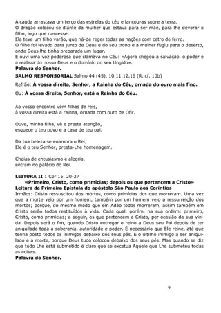 9
A cauda arrastava um terço das estrelas do céu e lançou-as sobre a terra.
O dragão colocou-se diante da mulher que estava para ser mãe, para lhe devorar o
filho, logo que nascesse.
Ela teve um filho varão, que há-de reger todas as nações com cetro de ferro.
O filho foi levado para junto de Deus e do seu trono e a mulher fugiu para o deserto,
onde Deus lhe tinha preparado um lugar.
E ouvi uma voz poderosa que clamava no Céu: «Agora chegou a salvação, o poder e
a realeza do nosso Deus e o domínio do seu Ungido».
Palavra do Senhor.
SALMO RESPONSORIAL Salmo 44 (45), 10.11.12.16 (R. cf. 10b)
Refrão: À vossa direita, Senhor, a Rainha do Céu, ornada do ouro mais fino.
Ou: À vossa direita, Senhor, está a Rainha do Céu.
Ao vosso encontro vêm filhas de reis,
à vossa direita está a rainha, ornada com ouro de Ofir.
Ouve, minha filha, vê e presta atenção,
esquece o teu povo e a casa de teu pai.
Da tua beleza se enamora o Rei;
Ele é o teu Senhor, presta-Lhe homenagem.
Cheias de entusiasmo e alegria,
entram no palácio do Rei.
LEITURA II 1 Cor 15, 20-27
«Primeiro, Cristo, como primícias; depois os que pertencem a Cristo»
Leitura da Primeira Epístola do apóstolo São Paulo aos Coríntios
Irmãos: Cristo ressuscitou dos mortos, como primícias dos que morreram. Uma vez
que a morte veio por um homem, também por um homem veio a ressurreição dos
mortos; porque, do mesmo modo que em Adão todos morreram, assim também em
Cristo serão todos restituídos à vida. Cada qual, porém, na sua ordem: primeiro,
Cristo, como primícias; a seguir, os que pertencem a Cristo, por ocasião da sua vin-
da. Depois será o fim, quando Cristo entregar o reino a Deus seu Pai depois de ter
aniquilado toda a soberania, autoridade e poder. É necessário que Ele reine, até que
tenha posto todos os inimigos debaixo dos seus pés. E o último inimigo a ser aniqui-
lado é a morte, porque Deus tudo colocou debaixo dos seus pés. Mas quando se diz
que tudo Lhe está submetido é claro que se excetua Aquele que Lhe submeteu todas
as coisas.
Palavra do Senhor.
 