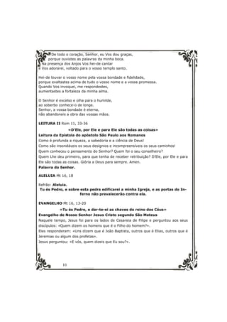 De todo o coração, Senhor, eu Vos dou graças, 
porque ouvistes as palavras da minha boca. 
Na presença dos Anjos Vos hei-de cantar 
e Vos adorarei, voltado para o vosso templo santo. 
Hei-de louvar o vosso nome pela vossa bondade e fidelidade, 
porque exaltastes acima de tudo o vosso nome e a vossa promessa. 
Quando Vos invoquei, me respondestes, 
aumentastes a fortaleza da minha alma. 
O Senhor é excelso e olha para o humilde, 
ao soberbo conhece-o de longe. 
Senhor, a vossa bondade é eterna, 
não abandoneis a obra das vossas mãos. 
LEITURA II Rom 11, 33-36 
10 
«D’Ele, por Ele e para Ele são todas as coisas» 
Leitura da Epístola do apóstolo São Paulo aos Romanos 
Como é profunda a riqueza, a sabedoria e a ciência de Deus! 
Como são insondáveis os seus desígnios e incompreensíveis os seus caminhos! 
Quem conheceu o pensamento do Senhor? Quem foi o seu conselheiro? 
Quem Lhe deu primeiro, para que tenha de receber retribuição? D’Ele, por Ele e para 
Ele são todas as coisas. Glória a Deus para sempre. Amen. 
Palavra do Senhor. 
ALELUIA Mt 16, 18 
Refrão: Aleluia. 
Tu és Pedro, e sobre esta pedra edificarei a minha Igreja, e as portas do In-ferno 
não prevalecerão contra ela. 
EVANGELHO Mt 16, 13-20 
«Tu és Pedro, e dar-te-ei as chaves do reino dos Céus» 
Evangelho de Nosso Senhor Jesus Cristo segundo São Mateus 
Naquele tempo, Jesus foi para os lados de Cesareia de Filipe e perguntou aos seus 
discípulos: «Quem dizem os homens que é o Filho do homem?». 
Eles responderam: «Uns dizem que é João Baptista, outros que é Elias, outros que é 
Jeremias ou algum dos profetas». 
Jesus perguntou: «E vós, quem dizeis que Eu sou?». 
 