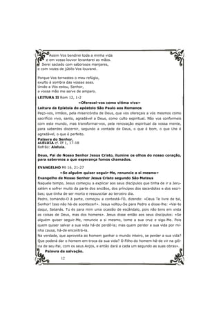 Assim Vos bendirei toda a minha vida 
e em vosso louvor levantarei as mãos. 
Serei saciado com saborosos manjares, 
e com vozes de júbilo Vos louvarei. 
Porque Vos tornastes o meu refúgio, 
exulto à sombra das vossas asas. 
Unido a Vós estou, Senhor, 
a vossa mão me serve de amparo. 
LEITURA II Rom 12, 1-2 
12 
«Oferecei-vos como vítima viva» 
Leitura da Epístola do apóstolo São Paulo aos Romanos 
Peço-vos, irmãos, pela misericórdia de Deus, que vos ofereçais a vós mesmos como 
sacrifício vivo, santo, agradável a Deus, como culto espiritual. Não vos conformeis 
com este mundo, mas transformai-vos, pela renovação espiritual da vossa mente, 
para saberdes discernir, segundo a vontade de Deus, o que é bom, o que Lhe é 
agradável, o que é perfeito. 
Palavra do Senhor. 
ALELUIA cf. Ef 1, 17-18 
Refrão: Aleluia. 
Deus, Pai de Nosso Senhor Jesus Cristo, ilumine os olhos do nosso coração, 
para sabermos a que esperança fomos chamados. 
EVANGELHO Mt 16, 21-27 
«Se alguém quiser seguir-Me, renuncie a si mesmo» 
Evangelho de Nosso Senhor Jesus Cristo segundo São Mateus 
Naquele tempo, Jesus começou a explicar aos seus discípulos que tinha de ir a Jeru-salém 
e sofrer muito da parte dos anciãos, dos príncipes dos sacerdotes e dos escri-bas; 
que tinha de ser morto e ressuscitar ao terceiro dia. 
Pedro, tomando-O à parte, começou a contestá-l’O, dizendo: «Deus Te livre de tal, 
Senhor! Isso não há-de acontecer!». Jesus voltou-Se para Pedro e disse-lhe: «Vai-te 
daqui, Satanás. Tu és para mim uma ocasião de escândalo, pois não tens em vista 
as coisas de Deus, mas dos homens». Jesus disse então aos seus discípulos: «Se 
alguém quiser seguir-Me, renuncie a si mesmo, tome a sua cruz e siga-Me. Pois 
quem quiser salvar a sua vida há-de perdê-la; mas quem perder a sua vida por mi-nha 
causa, há-de encontrá-la. 
Na verdade, que aproveita ao homem ganhar o mundo inteiro, se perder a sua vida? 
Que poderá dar o homem em troca da sua vida? O Filho do homem há-de vir na gló-ria 
de seu Pai, com os seus Anjos, e então dará a cada um segundo as suas obras». 
Palavra da salvação. 
 