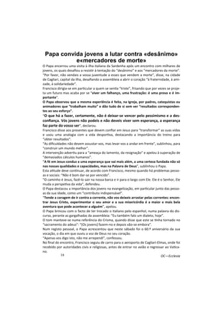 Papa convida jovens a lutar contra «desânimo» 
18 
e«mercadores de morte» 
O Papa encerrou uma visita à ilha italiana da Sardenha após um encontro com milhares de 
jovens, os quais desafiou a resis/r à tentação do “desânimo” e aos “mercadores da morte”. 
“Por favor, não vendais a vossa juventude a esses que vendem a morte”, disse, na cidade 
de Cagliari, capital da ilha, desafiando a assembleia a abrir o coração “à fraternidade, à ami-zade, 
à solidariedade”. 
Francisco dirigia-se em par/cular a quem se sen/a “triste”, frisando que por vezes se proje-ta 
um futuro mas acaba por se “viver um falhanço, uma frustração: é uma prova e é im-portante”. 
O Papa observou que a mesma experiência é feita, na Igreja, por padres, catequistas ou 
animadores que “trabalham muito” e dão tudo de si sem ver “resultados corresponden-tes 
ao seu esforço”. 
“O que há a fazer, certamente, não é deixar-se vencer pelo pessimismo e a des-confiança. 
Vós jovens não podeis e não deveis viver sem esperança, a esperança 
faz parte do vosso ser”, declarou. 
Francisco disse aos presentes que devem confiar em Jesus para “transformar” as suas vidas 
e usou uma analogia com a vida despor/va, destacando a importância do treino para 
“obter resultados”. 
“As dificuldades não devem assustar-vos, mas levar-vos a andar em frente”, sublinhou, para 
"construir um mundo melhor". 
A intervenção adver/u para a “ameaça do lamento, da resignação” e apelou à superação de 
“demasiados cálculos humanos”. 
“A fé em Jesus conduz a uma esperança que vai mais além, a uma certeza fundada não só 
nas nossas qualidades e capacidades, mas na Palavra de Deus”, sublinhou o Papa. 
Esta a/tude deve con/nuar, de acordo com Francisco, mesmo quando há problemas pesso-as 
e sociais: “Não é bom dar-se por vencido”. 
“O caminho é Jesus, fazê-lo sair na nossa barca e ir para o largo com Ele. Ele é o Senhor, Ele 
muda a perspe/va da vida”, defendeu. 
O Papa destacou a importância dos jovens na evangelização, em par/cular junto das pesso-as 
da sua idade, como um “contributo indispensável”. 
“Tende a coragem de ir contra a corrente, não vos deixeis arrastar pelas correntes: encon-trar 
Jesus Cristo, experimentar o seu amor e a sua misericórdia é a maior e mais bela 
aventura que pode acontecer a alguém”, apelou. 
O Papa brincou com o facto de ter trocado o italiano pelo espanhol, numa palavra do dis-curso, 
perante as gargalhadas da assembleia: “Eu também falo um dialeto, hoje”. 
O tom manteve-se numa referência do Crisma, quando disse que este se /nha tornado no 
“sacramento do adeus”: “(Os jovens) fazem-no e depois vão-se embora”. 
Num registo pessoal, o Papa acrescentou que neste sábado foi o 60.º aniversário da sua 
vocação, o dia em que ouviu a voz de Deus no seu coração. 
“Apenas vos digo isto, não me arrependi”, confessou. 
No final do encontro, Francisco seguiu de carro para o aeroporto de Cagliari-Elmas, onde foi 
recebido por autoridades civis e religiosas, antes de entrar no avião e regressar ao Va/ca-no. 
OC—Ecclesia 
 