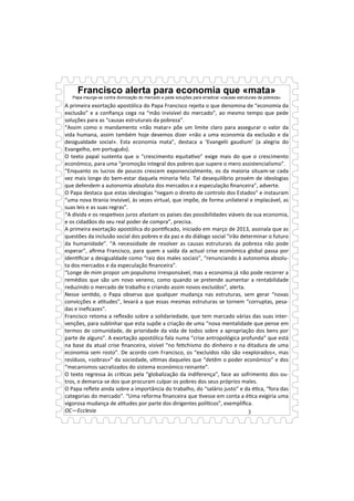 Francisco alerta para economia que «mata» 
Papa insurge-se contra divinização do mercado e pede soluções para erradicar «causas estruturais da pobreza» 
3 
O PASSADO DO PRESENTE! 
IR—25/06/2014 
A primeira exortação apostólica do Papa Francisco rejeita o que denomina de “economia da 
exclusão” e a confiança cega na “mão invisível do mercado”, ao mesmo tempo que pede 
soluções para as “causas estruturais da pobreza”. 
“Assim como o mandamento «não matar» põe um limite claro para assegurar o valor da 
vida humana, assim também hoje devemos dizer «não a uma economia da exclusão e da 
desigualdade social». Esta economia mata”, destaca a ‘Evangelii gaudium’ (a alegria do 
Evangelho, em português). 
O texto papal sustenta que o “crescimento equita/vo” exige mais do que o crescimento 
económico, para uma “promoção integral dos pobres que supere o mero assistencialismo”. 
“Enquanto os lucros de poucos crescem exponencialmente, os da maioria situam-se cada 
vez mais longe do bem-estar daquela minoria feliz. Tal desequilíbrio provém de ideologias 
que defendem a autonomia absoluta dos mercados e a especulação financeira”, adverte. 
O Papa destaca que estas ideologias “negam o direito de controlo dos Estados” e instauram 
“uma nova /rania invisível, às vezes virtual, que impõe, de forma unilateral e implacável, as 
suas leis e as suas regras”. 
“A dívida e os respe/vos juros afastam os países das possibilidades viáveis da sua economia, 
e os cidadãos do seu real poder de compra”, precisa. 
A primeira exortação apostólica do pon/ficado, iniciado em março de 2013, assinala que as 
questões da inclusão social dos pobres e da paz e do diálogo social “irão determinar o futuro 
da humanidade”. “A necessidade de resolver as causas estruturais da pobreza não pode 
esperar”, afirma Francisco, para quem a saída da actual crise económica global passa por 
iden/ficar a desigualdade como “raiz dos males sociais”, “renunciando à autonomia absolu-ta 
dos mercados e da especulação financeira”. 
“Longe de mim propor um populismo irresponsável, mas a economia já não pode recorrer a 
remédios que são um novo veneno, como quando se pretende aumentar a rentabilidade 
reduzindo o mercado de trabalho e criando assim novos excluídos”, alerta. 
Nesse sen/do, o Papa observa que qualquer mudança nas estruturas, sem gerar “novas 
convicções e a/tudes”, levará a que essas mesmas estruturas se tornem “corruptas, pesa-das 
e ineficazes”. 
Francisco retoma a reflexão sobre a solidariedade, que tem marcado várias das suas inter-venções, 
para sublinhar que esta supõe a criação de uma “nova mentalidade que pense em 
termos de comunidade, de prioridade da vida de todos sobre a apropriação dos bens por 
parte de alguns”. A exortação apostólica fala numa “crise antropológica profunda” que está 
na base da atual crise financeira, visível “no fe/chismo do dinheiro e na ditadura de uma 
economia sem rosto”. De acordo com Francisco, os “excluídos não são «explorados», mas 
resíduos, «sobras»” da sociedade, ví/mas daqueles que “detêm o poder económico” e dos 
“mecanismos sacralizados do sistema económico reinante”. 
O texto regressa às crí/cas pela “globalização da indiferença”, face ao sofrimento dos ou-tros, 
e demarca-se dos que procuram culpar os pobres dos seus próprios males. 
O Papa reflete ainda sobre a importância do trabalho, do “salário justo” e da é/ca, “fora das 
categorias do mercado”. “Uma reforma financeira que /vesse em conta a é/ca exigiria uma 
vigorosa mudança de a/tudes por parte dos dirigentes polí/cos”, exemplifica. 
OC—Ecclesia 
 