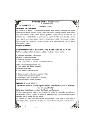 4 
DOMINGO XVIII do Tempo Comum 
(3 de agosto de 2014) 
LEITURA I Is 55, 1-3 
«Vinde e comei» 
Leitura do Livro de Isaías 
Eis o que diz o Senhor: «Todos vós que tendes sede, vinde à nascente das águas. 
Vós que não tendes dinheiro, vinde, comprai e comei. Vinde e comprai, sem dinhei-ro 
e sem despesa, vinho e leite. Porque gastais o vosso dinheiro naquilo que não 
alimenta e o vosso trabalho naquilo que não sacia? Ouvi-Me com atenção e come-reis 
o que é bom; saboreareis manjares suculentos. Prestai-Me ouvidos e vinde a 
Mim; escutai-Me e vivereis. Firmarei convosco uma aliança eterna, com as graças 
prometidas a David. 
Palavra do Senhor. 
SALMO RESPONSORIAL Salmo 144 (145), 8-9.15-16.17-18 (R. cf. 16) 
Refrão: Abris, Senhor, as vossas mãos e saciais a nossa fome. 
O Senhor é clemente e compassivo, 
paciente e cheio de bondade. 
O Senhor é bom para com todos, 
e a sua misericórdia se estende a todas as criaturas. 
Todos têm os olhos postos em Vós, 
e a seu tempo lhes dais o alimento. 
Abris as vossas mãos 
e todos saciais generosamente. 
O Senhor é justo em todos os seus caminhos 
e perfeito em todas as suas obras. 
O Senhor está perto de quantos O invocam, 
de quantos O invocam em verdade. 
LEITURA II Rom 8, 35.37-39 
«Nenhuma criatura poderá separar-nos do amor de Deus, que se manifes-tou 
em Jesus Cristo» 
Leitura da Epístola do apóstolo São Paulo aos Romanos 
Irmãos: Quem poderá separar-nos do amor de Cristo? A tribulação, a angústia, a 
perseguição, a fome, a nudez, o perigo ou a espada? Mas em tudo isto somos ven-cedores, 
graças Àquele que nos amou. 
Na verdade, eu estou certo de que nem a morte nem a vida, nem os Anjos nem os 
Principados, nem o presente nem o futuro, nem as Potestades nem a altura nem a 
 