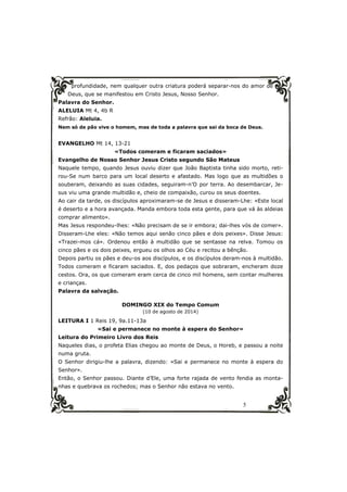 profundidade, nem qualquer outra criatura poderá separar-nos do amor de 
Deus, que se manifestou em Cristo Jesus, Nosso Senhor. 
Palavra do Senhor. 
ALELUIA Mt 4, 4b R 
Refrão: Aleluia. 
Nem só de pão vive o homem, mas de toda a palavra que sai da boca de Deus. 
5 
EVANGELHO Mt 14, 13-21 
«Todos comeram e ficaram saciados» 
Evangelho de Nosso Senhor Jesus Cristo segundo São Mateus 
Naquele tempo, quando Jesus ouviu dizer que João Baptista tinha sido morto, reti-rou- 
Se num barco para um local deserto e afastado. Mas logo que as multidões o 
souberam, deixando as suas cidades, seguiram-n’O por terra. Ao desembarcar, Je-sus 
viu uma grande multidão e, cheio de compaixão, curou os seus doentes. 
Ao cair da tarde, os discípulos aproximaram-se de Jesus e disseram-Lhe: «Este local 
é deserto e a hora avançada. Manda embora toda esta gente, para que vá às aldeias 
comprar alimento». 
Mas Jesus respondeu-lhes: «Não precisam de se ir embora; dai-lhes vós de comer». 
Disseram-Lhe eles: «Não temos aqui senão cinco pães e dois peixes». Disse Jesus: 
«Trazei-mos cá». Ordenou então à multidão que se sentasse na relva. Tomou os 
cinco pães e os dois peixes, ergueu os olhos ao Céu e recitou a bênção. 
Depois partiu os pães e deu-os aos discípulos, e os discípulos deram-nos à multidão. 
Todos comeram e ficaram saciados. E, dos pedaços que sobraram, encheram doze 
cestos. Ora, os que comeram eram cerca de cinco mil homens, sem contar mulheres 
e crianças. 
Palavra da salvação. 
DOMINGO XIX do Tempo Comum 
(10 de agosto de 2014) 
LEITURA I 1 Reis 19, 9a.11-13a 
«Sai e permanece no monte à espera do Senhor» 
Leitura do Primeiro Livro dos Reis 
Naqueles dias, o profeta Elias chegou ao monte de Deus, o Horeb, e passou a noite 
numa gruta. 
O Senhor dirigiu-lhe a palavra, dizendo: «Sai e permanece no monte à espera do 
Senhor». 
Então, o Senhor passou. Diante d’Ele, uma forte rajada de vento fendia as monta-nhas 
e quebrava os rochedos; mas o Senhor não estava no vento. 
 