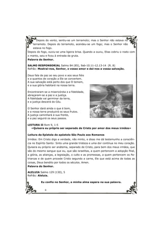 Depois do vento, sentiu-se um terramoto; mas o Senhor não estava no 
terramoto. Depois do terramoto, acendeu-se um fogo; mas o Senhor não 
estava no fogo. 
Depois do fogo, ouviu-se uma ligeira brisa. Quando a ouviu, Elias cobriu o rosto com 
o manto, saiu e ficou à entrada da gruta. 
Palavra do Senhor. 
SALMO RESPONSORIAL Salmo 84 (85), 9ab-10.11-12.13-14 (R. 8) 
Refrão: Mostrai-nos, Senhor, o vosso amor e dai-nos a vossa salvação. 
Deus fala de paz ao seu povo e aos seus fiéis 
e a quantos de coração a Ele se convertem. 
A sua salvação está perto dos que O temem, 
e a sua glória habitará na nossa terra. 
Encontraram-se a misericórdia e a fidelidade, 
abraçaram-se a paz e a justiça. 
A fidelidade vai germinar da terra, 
e a justiça descerá do Céu. 
O Senhor dará ainda o que é bom, 
e a nossa terra produzirá os seus frutos. 
A justiça caminhará à sua frente, 
e a paz seguirá os seus passos. 
LEITURA II Rom 9, 1-5 
«Quisera eu próprio ser separado de Cristo por amor dos meus irmãos» 
Leitura da Epístola do apóstolo São Paulo aos Romanos 
Irmãos: Em Cristo digo a verdade, não minto, e disso me dá testemunho a consciên-cia 
no Espírito Santo: Sinto uma grande tristeza e uma dor contínua no meu coração. 
Quisera eu próprio ser anátema, separado de Cristo, para bem dos meus irmãos, que 
são do mesmo sangue que eu, que são israelitas, a quem pertencem a adopção filial, 
a glória, as alianças, a legislação, o culto e as promessas, a quem pertencem os Pa-triarcas 
e de quem procede Cristo segundo a carne, Ele que está acima de todas as 
coisas, Deus bendito por todos os séculos. Amen. 
Palavra do Senhor. 
ALELUIA Salmo 129 (130), 5 
Refrão: Aleluia. 
Eu confio no Senhor, a minha alma espera na sua palavra. 
6 
 