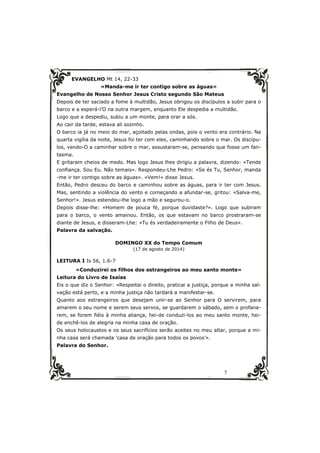 7 
EVANGELHO Mt 14, 22-33 
«Manda-me ir ter contigo sobre as águas» 
Evangelho de Nosso Senhor Jesus Cristo segundo São Mateus 
Depois de ter saciado a fome à multidão, Jesus obrigou os discípulos a subir para o 
barco e a esperá-l’O na outra margem, enquanto Ele despedia a multidão. 
Logo que a despediu, subiu a um monte, para orar a sós. 
Ao cair da tarde, estava ali sozinho. 
O barco ia já no meio do mar, açoitado pelas ondas, pois o vento era contrário. Na 
quarta vigília da noite, Jesus foi ter com eles, caminhando sobre o mar. Os discípu-los, 
vendo-O a caminhar sobre o mar, assustaram-se, pensando que fosse um fan-tasma. 
E gritaram cheios de medo. Mas logo Jesus lhes dirigiu a palavra, dizendo: «Tende 
confiança. Sou Eu. Não temais». Respondeu-Lhe Pedro: «Se és Tu, Senhor, manda 
-me ir ter contigo sobre as águas». «Vem!» disse Jesus. 
Então, Pedro desceu do barco e caminhou sobre as águas, para ir ter com Jesus. 
Mas, sentindo a violência do vento e começando a afundar-se, gritou: «Salva-me, 
Senhor!». Jesus estendeu-lhe logo a mão e segurou-o. 
Depois disse-lhe: «Homem de pouca fé, porque duvidaste?». Logo que subiram 
para o barco, o vento amainou. Então, os que estavam no barco prostraram-se 
diante de Jesus, e disseram-Lhe: «Tu és verdadeiramente o Filho de Deus». 
Palavra da salvação. 
DOMINGO XX do Tempo Comum 
(17 de agosto de 2014) 
LEITURA I Is 56, 1.6-7 
«Conduzirei os filhos dos estrangeiros ao meu santo monte» 
Leitura do Livro de Isaías 
Eis o que diz o Senhor: «Respeitai o direito, praticai a justiça, porque a minha sal-vação 
está perto, e a minha justiça não tardará a manifestar-se. 
Quanto aos estrangeiros que desejam unir-se ao Senhor para O servirem, para 
amarem o seu nome e serem seus servos, se guardarem o sábado, sem o profana-rem, 
se forem fiéis à minha aliança, hei-de conduzi-los ao meu santo monte, hei-de 
enchê-los de alegria na minha casa de oração. 
Os seus holocaustos e os seus sacrifícios serão aceites no meu altar, porque a mi-nha 
casa será chamada ‘casa de oração para todos os povos’». 
Palavra do Senhor. 
 