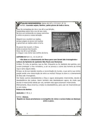 SALMO RESPONSORIAL Salmo 66 (67), 2-3.5.6.8 (R. 4) 
Refrão: Louvado sejais, Senhor, pelos povos de toda a terra. 
Deus Se compadeça de nós e nos dê a sua bênção, 
resplandeça sobre nós a luz do seu rosto. 
Na terra se conhecerão os vossos caminhos 
e entre os povos a vossa salvação. 
Alegrem-se e exultem as nações, 
porque julgais os povos com justiça 
e governais as nações sobre a terra. 
Os povos Vos louvem, ó Deus, 
todos os povos Vos louvem. 
Deus nos dê a sua bênção, 
e chegue o seu temor aos confins da terra. 
LEITURA II Rom 11, 13-15.29-32 
«Os dons e o chamamento de Deus para com Israel são irrevogáveis» 
Leitura da Epístola do apóstolo São Paulo aos Romanos 
Irmãos: É a vós, os gentios, que eu falo: Enquanto eu for Apóstolo dos gentios, pro-curarei 
prestigiar o meu ministério, a ver se provoco o ciúme dos homens da minha 
raça e salvo alguns deles. 
Porque, se da sua rejeição resultou a reconciliação do mundo, o que será a sua reinte-gração 
senão uma ressurreição de entre os mortos? Porque os dons e o chamamento 
de Deus são irrevogáveis. 
Vós fostes outrora desobedientes a Deus e agora alcançastes misericórdia, devido à 
desobediência dos judeus. Assim também eles desobedecem agora, de modo que, 
devido à misericórdia obtida por vós, também eles agora alcancem misericórdia. 
Efetivamente, Deus encerrou a todos na desobediência, para usar de misericórdia pa-ra 
8 
com todos. 
Palavra do Senhor. 
ALELUIA cf. Mt 4, 2 
Refrão: Aleluia. 
Repete-se Jesus proclamava o evangelho do reino e curava todas as doenças 
entre o povo. 
 