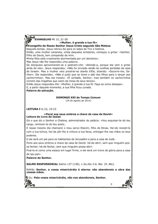 9 
EVANGELHO Mt 15, 21-28 
«Mulher, é grande a tua fé» 
Evangelho de Nosso Senhor Jesus Cristo segundo São Mateus 
Naquele tempo, Jesus retirou-Se para os lados de Tiro e Sidónia. 
Então, uma mulher cananeia, vinda daqueles arredores, começou a gritar: «Senhor, 
Filho de David, tem compaixão de mim. 
Minha filha está cruelmente atormentada por um demónio». 
Mas Jesus não lhe respondeu uma palavra. 
Os discípulos aproximaram-se e pediram-Lhe: «Atende-a, porque ela vem a gritar 
atrás de nós». Jesus respondeu: «Não fui enviado senão às ovelhas perdidas da casa 
de Israel». Mas a mulher veio prostrar-se diante d’Ele, dizendo: «Socorre-me, Se-nhor 
». Ele respondeu: «Não é justo que se tome o pão dos filhos para o lançar aos 
cachorrinhos». Mas ela insistiu: «É verdade, Senhor; mas também os cachorrinhos 
comem das migalhas que caem da mesa de seus donos». 
Então Jesus respondeu-lhe: «Mulher, é grande a tua fé. Faça-se como desejas». 
E, a partir daquele momento, a sua filha ficou curada. 
Palavra da salvação. 
DOMINGO XXI do Tempo Comum 
(24 de agosto de 2014) 
LEITURA I Is 22, 19-23 
«Porei aos seus ombros a chave da casa de David» 
Leitura do Livro de Isaías 
Eis o que diz o Senhor a Chebna, administrador do palácio: «Vou expulsar-te do teu 
cargo, remover-te do teu posto. 
E nesse mesmo dia chamarei o meu servo Eliacim, filho de Elcias. Hei-de revesti-lo 
com a tua túnica, hei-de pôr-lhe à cintura a tua faixa, entregar-lhe nas mãos os teus 
poderes. 
E ele será um pai para os habitantes de Jerusalém e para a casa de Judá. 
Porei aos seus ombros a chave da casa de David: há-de abrir, sem que ninguém pos-sa 
fechar; há-de fechar, sem que ninguém possa abrir. 
Fixá-lo-ei como uma estaca em lugar firme, e ele será um trono de glória para a casa 
de seu pai». 
Palavra do Senhor. 
SALMO RESPONSORIAL Salmo 137 (138), 1-2a.2bc-3.6. 8bc (R. 8bc) 
Refrão: Senhor, a vossa misericórdia é eterna: não abandoneis a obra das 
vossas mãos. 
Ou: Pela vossa misericórdia, não nos abandoneis, Senhor. 
 