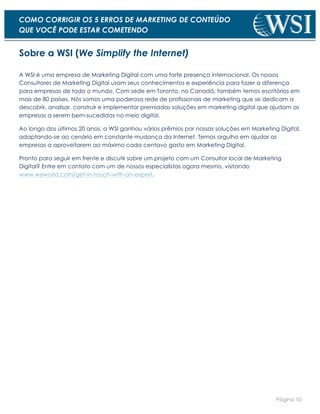 Página 10
COMO CORRIGIR OS 5 ERROS DE MARKETING DE CONTEÚDO
QUE VOCÊ PODE ESTAR COMETENDO
Sobre a WSI (We Simplify the Internet)
A WSI é uma empresa de Marketing Digital com uma forte presença internacional. Os nossos
Consultores de Marketing Digital usam seus conhecimentos e experiência para fazer a diferença
para empresas de todo o mundo. Com sede em Toronto, no Canadá, também temos escritórios em
mais de 80 países. Nós somos uma poderosa rede de profissionais de marketing que se dedicam a
descobrir, analisar, construir e implementar premiadas soluções em marketing digital que ajudam as
empresas a serem bem-sucedidas no meio digital.
Ao longo dos últimos 20 anos, a WSI ganhou vários prêmios por nossas soluções em Marketing Digital,
adaptando-se ao cenário em constante mudança da Internet. Temos orgulho em ajudar as
empresas a aproveitarem ao máximo cada centavo gasto em Marketing Digital.
Pronto para seguir em frente e discutir sobre um projeto com um Consultor local de Marketing
Digital? Entre em contato com um de nossos especialistas agora mesmo, visitando
www.wsiworld.com/get-in-touch-with-an-expert.
 