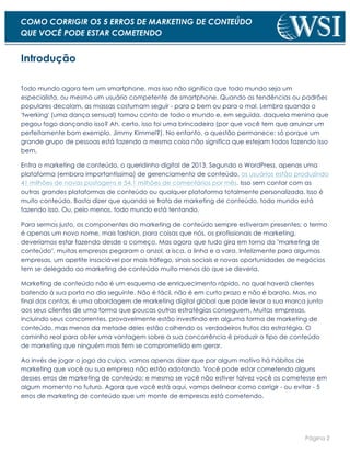 Página 2
COMO CORRIGIR OS 5 ERROS DE MARKETING DE CONTEÚDO
QUE VOCÊ PODE ESTAR COMETENDO
Introdução
Todo mundo agora tem um smartphone, mas isso não significa que todo mundo seja um
especialista, ou mesmo um usuário competente de smartphone. Quando as tendências ou padrões
populares decolam, as massas costumam seguir - para o bem ou para o mal. Lembra quando o
'twerking' (uma dança sensual) tomou conta de todo o mundo e, em seguida, daquela menina que
pegou fogo dançando isso? Ah, certo, isso foi uma brincadeira (por que você tem que arruinar um
perfeitamente bom exemplo, Jimmy Kimmel?). No entanto, a questão permanece: só porque um
grande grupo de pessoas está fazendo a mesma coisa não significa que estejam todos fazendo isso
bem.
Entra o marketing de conteúdo, o queridinho digital de 2013. Segundo o WordPress, apenas uma
plataforma (embora importantíssima) de gerenciamento de conteúdo, os usuários estão produzindo
41 milhões de novas postagens e 54,1 milhões de comentários por mês. Isso sem contar com as
outras grandes plataformas de conteúdo ou qualquer plataforma totalmente personalizada. Isso é
muito conteúdo. Basta dizer que quando se trata de marketing de conteúdo, todo mundo está
fazendo isso. Ou, pelo menos, todo mundo está tentando.
Para sermos justo, os componentes do marketing de conteúdo sempre estiveram presentes; o termo
é apenas um novo nome, mais fashion, para coisas que nós, os profissionais de marketing,
deveríamos estar fazendo desde o começo. Mas agora que tudo gira em torno do "marketing de
conteúdo", muitas empresas pegaram o anzol, a isca, a linha e a vara. Infelizmente para algumas
empresas, um apetite insaciável por mais tráfego, sinais sociais e novas oportunidades de negócios
tem se delegado ao marketing de conteúdo muito menos do que se deveria.
Marketing de conteúdo não é um esquema de enriquecimento rápido, no qual haverá clientes
batendo à sua porta no dia seguinte. Não é fácil, não é em curto prazo e não é barato. Mas, no
final das contas, é uma abordagem de marketing digital global que pode levar a sua marca junto
aos seus clientes de uma forma que poucas outras estratégias conseguem. Muitas empresas,
incluindo seus concorrentes, provavelmente estão investindo em alguma forma de marketing de
conteúdo, mas menos da metade deles estão colhendo os verdadeiros frutos da estratégia. O
caminho real para obter uma vantagem sobre a sua concorrência é produzir o tipo de conteúdo
de marketing que ninguém mais tem se comprometido em gerar.
Ao invés de jogar o jogo da culpa, vamos apenas dizer que por algum motivo há hábitos de
marketing que você ou sua empresa não estão adotando. Você pode estar cometendo alguns
desses erros de marketing de conteúdo; e mesmo se você não estiver talvez você os cometesse em
algum momento no futuro. Agora que você está aqui, vamos delinear como corrigir - ou evitar - 5
erros de marketing de conteúdo que um monte de empresas está cometendo.
 