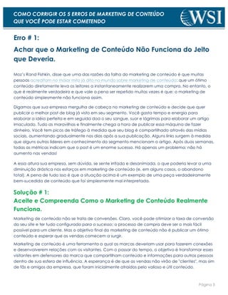 Página 3
COMO CORRIGIR OS 5 ERROS DE MARKETING DE CONTEÚDO
QUE VOCÊ PODE ESTAR COMETENDO
Erro # 1:
Achar que o Marketing de Conteúdo Não Funciona do Jeito
que Deveria.
Moz’s Rand Fishkin, disse que uma das razões da falha do marketing de conteúdo é que muitas
pessoas acreditam no maior mito já dito no mundo sobre marketing de conteúdo: que um ótimo
conteúdo diretamente leva os leitores a instantaneamente realizarem uma compra. No entanto, o
que é realmente verdadeiro e que vale a pena ser repetido muitas vezes é que: o marketing de
conteúdo simplesmente não funciona assim.
Digamos que sua empresa mergulha de cabeça no marketing de conteúdo e decide que quer
publicar o melhor post de blog já visto em seu segmento. Você gasta tempo e energia para
elaborar a idéia perfeita e em seguida doa o seu sangue, suor e lágrimas para elaborar um artigo
imaculado. Tudo as maravilhas e finalmente chega a hora de publicar essa máquina de fazer
dinheiro. Você tem picos de tráfego à medida que seu blog é compartilhado através das mídias
sociais, aumentando gradualmente nos dias após a sua publicação. Alguns links surgem à medida
que alguns outros líderes em conhecimento do segmento mencionam o artigo. Após duas semanas,
todas as métricas indicam que o post é um enorme sucesso. Há apenas um problema: não há
aumento nas vendas!
A essa altura sua empresa, sem dúvida, se sente irritada e desanimada, o que poderia levar a uma
diminuição drástica nos esforços em marketing de conteúdo (e, em alguns casos, o abandono
total). A pena de tudo isso é que a situação acima é um exemplo de uma peça verdadeiramente
bem-sucedida de conteúdo que foi simplesmente mal interpretada.
Solução # 1:
Aceite e Compreenda Como o Marketing de Conteúdo Realmente
Funciona.
Marketing de conteúdo não se trata de conversões. Claro, você pode otimizar a taxa de conversão
do seu site e ter tudo configurado para o sucesso; o processo de compra deve ser o mais fácil
possível para um cliente. Mas o objetivo final do marketing de conteúdo não é publicar um ótimo
conteúdo e esperar que as vendas comecem a surgir.
Marketing de conteúdo é uma ferramenta a qual as marcas deveriam usar para fazerem conexões
e desenvolverem relações com os visitantes. Com o passar do tempo, o objetivo é transformar esses
visitantes em defensores da marca que compartilham conteúdo e informações para outras pessoas
dentro de sua esfera de influência. A esperança é de que as vendas não virão de "clientes", mas sim
de fãs e amigos da empresa, que foram inicialmente atraídos pelo valioso e útil conteúdo.
 