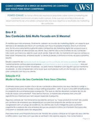 Página 4
COMO CORRIGIR OS 5 ERROS DE MARKETING DE CONTEÚDO
QUE VOCÊ PODE ESTAR COMETENDO
PONTO-CHAVE: Se tornar vítima dos equívocos populares sobre como o marketing de
conteúdo funciona é um erro muito comum. Evite que isso aconteça através do
desenvolvimento de uma sólida compreensão dos reais objetivos e resultados do marketing
de conteúdo.
Erro # 2:
Seu Conteúdo Está Muito Focado em Si Mesmo!
À medida que mais empresas, finalmente, aderem ao mundo do marketing digital, um aspecto que
demora a ser deixado pra trás é um conteúdo com foco na própria empresa. Este é um enorme
erro. Se há uma característica gritante sobre campanhas de marketing digital de sucesso é que o
foco deve sempre ser direcionado ao cliente. Seus clientes são a única estrela do seu conteúdo -
não você, sua marca ou seja lá o que você vende. Hoje em dia, no momento em que se começa a
falar sobre "empresa isso, empresa aquilo" o cliente já perdeu a sintonia e moveu-se para a próxima
opção.
Desde o advento da repressão hostil do Google contra conteúdo de baixa qualidade, tem sido
extremamente confuso para as empresas acompanharem o que se passa no zoológico. Mas por
mais difícil que seja se manter atualizado - ou pelo menos trabalhar com alguém que se mantenha
atualizado - é vital compreender como e por que você precisa nutrir um site focado no cliente e
criar conteúdo com foco no cliente.
Solução # 2:
Mude o Foco de Seu Conteúdo Para Seus Clientes.
O primeiro passo para mudar o foco do seu conteúdo e direcioná-lo aos seus clientes é corrigir a
sua Proposta Exclusiva de Vendas (unique selling proposition - USP). O que é uma USP? Simplificando,
é a resposta de sua empresa para a pergunta: "Por que os clientes deveriam comprar de nós ao
invés de nossos concorrentes?". Para sermos francos, a maioria das empresas tem uma USP
egocêntrica e miserável que nem sequer responde à pergunta.
Algumas variáveis de "nós fornecemos excelentes serviços" ou "nosso produto é incrível" são usadas
por centenas de empresas que desperdiçam sua preciosa proposta de vendas ao se auto-
vangloriarem sem um pingo de evidência. Os clientes são muito inteligentes para aceitarem
cegamente a palavra de uma empresa de que seu produto é ótimo (e é também fácil para eles
checarem a verdade sobre tais alegações).
Para reescrever uma Proposta Exclusiva de Vendas de sucesso coloque-se no lugar dos seus clientes
e reflita sobre o que faria com que eles se sentissem não apenas seguros, mas conectados e
 