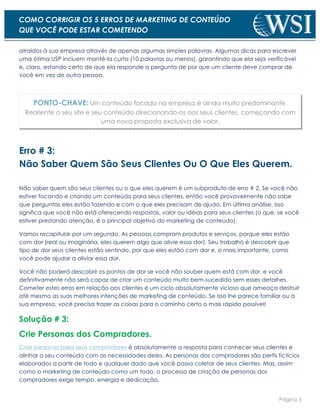 Página 5
COMO CORRIGIR OS 5 ERROS DE MARKETING DE CONTEÚDO
QUE VOCÊ PODE ESTAR COMETENDO
atraídos à sua empresa através de apenas algumas simples palavras. Algumas dicas para escrever
uma ótima USP incluem mantê-la curta (10 palavras ou menos), garantindo que ela seja verificável
e, claro, estando certo de que ela responde a pergunta de por que um cliente deve comprar de
você em vez de outra pessoa.
PONTO-CHAVE: Um conteúdo focado na empresa é ainda muito predominante.
Reoriente o seu site e seu conteúdo direcionando-os aos seus clientes, começando com
uma nova proposta exclusiva de valor.
Erro # 3:
Não Saber Quem São Seus Clientes Ou O Que Eles Querem.
Não saber quem são seus clientes ou o que eles querem é um subproduto de erro # 2. Se você não
estiver focando e criando um conteúdo para seus clientes, então você provavelmente não sabe
que perguntas eles estão fazendo e com o que eles precisam de ajuda. Em última análise, isso
significa que você não está oferecendo respostas, valor ou idéias para seus clientes (o que, se você
estiver prestando atenção, é o principal objetivo do marketing de conteúdo).
Vamos recapitular por um segundo. As pessoas compram produtos e serviços, porque eles estão
com dor (real ou imaginária, eles querem algo que alivie essa dor). Seu trabalho é descobrir que
tipo de dor seus clientes estão sentindo, por que eles estão com dor e, o mais importante, como
você pode ajudar a aliviar essa dor.
Você não poderá descobrir os pontos de dor se você não souber quem está com dor, e você
definitivamente não será capaz de criar um conteúdo muito bem-sucedido sem esses detalhes.
Cometer estes erros em relação aos clientes é um ciclo absolutamente vicioso que ameaça destruir
até mesmo as suas melhores intenções de marketing de conteúdo. Se isso lhe parece familiar ou à
sua empresa, você precisa trazer as coisas para o caminho certo o mais rápido possível!
Solução # 3:
Crie Personas dos Compradores.
Criar personas para seus compradores é absolutamente a resposta para conhecer seus clientes e
alinhar o seu conteúdo com as necessidades deles. As personas dos compradores são perfis fictícios
elaborados a partir de todo e qualquer dado que você possa coletar de seus clientes. Mas, assim
como o marketing de conteúdo como um todo, o processo de criação de personas dos
compradores exige tempo, energia e dedicação.
 