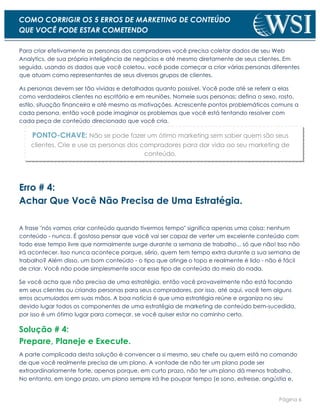 Página 6
COMO CORRIGIR OS 5 ERROS DE MARKETING DE CONTEÚDO
QUE VOCÊ PODE ESTAR COMETENDO
Para criar efetivamente as personas dos compradores você precisa coletar dados de seu Web
Analytics, de sua própria inteligência de negócios e até mesmo diretamente de seus clientes. Em
seguida, usando os dados que você coletou, você pode começar a criar várias personas diferentes
que atuam como representantes de seus diversos grupos de clientes.
As personas devem ser tão vívidas e detalhadas quanto possível. Você pode até se referir a elas
como verdadeiros clientes no escritório e em reuniões. Nomeie suas personas; defina o sexo, rosto,
estilo, situação financeira e até mesmo as motivações. Acrescente pontos problemáticos comuns a
cada persona, então você pode imaginar os problemas que você está tentando resolver com
cada peça de conteúdo direcionado que você cria.
PONTO-CHAVE: Não se pode fazer um ótimo marketing sem saber quem são seus
clientes. Crie e use as personas dos compradores para dar vida ao seu marketing de
conteúdo.
Erro # 4:
Achar Que Você Não Precisa de Uma Estratégia.
A frase "nós vamos criar conteúdo quando tivermos tempo" significa apenas uma coisa: nenhum
conteúdo - nunca. É gostoso pensar que você vai ser capaz de verter um excelente conteúdo com
todo esse tempo livre que normalmente surge durante a semana de trabalho... só que não! Isso não
irá acontecer. Isso nunca acontece porque, sério, quem tem tempo extra durante a sua semana de
trabalho? Além disso, um bom conteúdo - o tipo que atinge o topo e realmente é lido - não é fácil
de criar. Você não pode simplesmente sacar esse tipo de conteúdo do meio do nada.
Se você acha que não precisa de uma estratégia, então você provavelmente não está focando
em seus clientes ou criando personas para seus compradores, por isso, até aqui, você tem alguns
erros acumulados em suas mãos. A boa notícia é que uma estratégia reúne e organiza no seu
devido lugar todos os componentes de uma estratégia de marketing de conteúdo bem-sucedida,
por isso é um ótimo lugar para começar, se você quiser estar no caminho certo.
Solução # 4:
Prepare, Planeje e Execute.
A parte complicada desta solução é convencer a si mesmo, seu chefe ou quem está no comando
de que você realmente precisa de um plano. A vontade de não ter um plano pode ser
extraordinariamente forte, apenas porque, em curto prazo, não ter um plano dá menos trabalho.
No entanto, em longo prazo, um plano sempre irá lhe poupar tempo (e sono, estresse, angústia e,
 