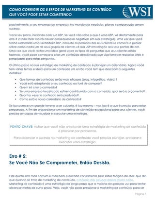 Página 7
COMO CORRIGIR OS 5 ERROS DE MARKETING DE CONTEÚDO
QUE VOCÊ PODE ESTAR COMETENDO
possivelmente, o seu emprego ou empresa). No mundo dos negócios, planos e preparação geram
sucesso.
Trace seu plano, iniciando com sua USP. Se você não sabe o que é uma USP, vá diretamente para
erro # 2 (não fazer isso irá causar conseqüências negativas em sua estratégia). Uma vez que você
tenha elaborado uma verdadeira USP, consulte as personas dos seus clientes e comece a pensar
sobre como cada um de seus grupos de clientes vê sua USP em relação aos seus pontos de dor.
Uma vez que você tenha uma idéia geral sobre os tipos de perguntas que seus clientes estão
fazendo, você pode começar a criar um conteúdo direcionado que visa fornecer respostas úteis e
perspicazes para estas perguntas.
O último passo na sua estratégia de marketing de conteúdo é planejar um calendário. Agora você
tem vários temas e idéias para um conteúdo útil, então você tem que descobrir os seguintes
detalhes:
• Que formas de conteúdo serão mais eficazes (blog, infográfico, vídeo)?
• Você está adaptando o seu conteúdo ao funil de compras?
• Quem irá criar o conteúdo?
• Se uma empresa terceirizada estiver contribuindo com o conteúdo, qual será o orçamento?
• Quantas vezes o conteúdo será produzido?
• Como está o nosso calendário de conteúdo?
Se isso parece um grande terreno a ser coberto, é isso mesmo - mas isso é o que é preciso para estar
preparado. A fim de proporcionar um marketing de conteúdo excepcional para seus clientes, você
precisa ser capaz de visualizar e executar uma estratégia.
PONTO-CHAVE: Achar que você não precisa de uma estratégia de marketing de conteúdo
é procurar por problemas.
Para alcançar o sucesso no marketing de conteúdo você precisa planejar, preparar e
executar uma estratégia.
Erro # 5:
Se Você Não Se Comprometer, Então Desista.
Este quinto erro mais comum é mais bem explicado cortesmente pelo sábio Mágico de Moz, que diz
que quando se trata de marketing de conteúdo, a maioria das pessoas desiste muito cedo.
Marketing de conteúdo é uma estratégia de longo prazo que a maioria das pessoas usa para tentar
alcançar metas de curto prazo. Veja, você não pode pressionar o marketing de conteúdo para ser
 