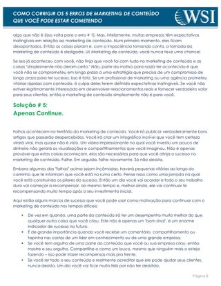 Página 8
COMO CORRIGIR OS 5 ERROS DE MARKETING DE CONTEÚDO
QUE VOCÊ PODE ESTAR COMETENDO
algo que não é (isso volta para o erro # 1). Mas, infelizmente, muitas empresas têm expectativas
inatingíveis em relação ao marketing de conteúdo. Num primeiro momento, eles ficam
desapontados. Então as coisas pioram e, com a impaciência tomando conta, a tomada do
marketing de conteúdo é desligada. Ui! Marketing de conteúdo, você nunca teve uma chance!
Se isso já aconteceu com você, não finja que você foi com tudo no marketing de conteúdo e as
coisas "simplesmente não deram certo." Não, parte do motivo para nada ter acontecido é que
você não se comprometeu em longo prazo a uma estratégia que precisa de um compromisso de
longo prazo para ter sucesso. Isso é fato. Se um profissional de marketing ou uma agência prometeu
vitórias rápidas com conteúdo, é culpa deles terem definido expectativas inatingíveis. Se você não
estiver legitimamente interessado em desenvolver relacionamentos reais e fornecer verdadeiro valor
para seus clientes, então o marketing de conteúdo simplesmente não é para você.
Solução # 5:
Apenas Continue.
Falhas acontecem no território do marketing de conteúdo. Você irá publicar verdadeiramente bons
artigos que passarão despercebidos. Você irá criar um infográfico incrível que você tem certeza
virará viral, mas quase não é visto. Um vídeo impressionante no qual você investiu um pouco de
dinheiro não gerará as visualizações e compartilhamentos que você imaginou. Não é apenas
provável que estas coisas aconteçam, elas são necessárias para que você atinja o sucesso no
marketing de conteúdo. Falhe. Em seguida, falhe novamente. Só não desista.
Embora algumas das "falhas" acima sejam incômodas, haverá pequenas vitórias ao longo do
caminho que te informam que você está no rumo certo. Pense nisso como uma jornada na qual
você está construindo os pilares do sucesso. Então um dia você vai acordar e todo o seu trabalho
duro vai começar a recompensar, ao mesmo tempo e, melhor ainda, ele vai continuar te
recompensando muito tempo após o seu investimento inicial.
Aqui estão alguns marcos de sucesso que você pode usar como motivação para continuar com o
marketing de conteúdo nos tempos difíceis:
• De vez em quando, uma parte do conteúdo irá ter um desempenho muito melhor do que
qualquer outra coisa que você criou. Este não é apenas um "bom sinal", é um enorme
indicador de sucesso no futuro.
• É de grande importância quando você recebe um comentário, compartilhamento ou
tapinha nas costas de um líder em conhecimento ou de uma grande empresa.
• Se você tem orgulho de uma parte do conteúdo que você ou sua empresa criou, então
mostre o seu orgulho. Compartilhe-o como um louco, mesmo que ninguém mais o esteja
fazendo – isso pode trazer recompensas mais pra frente.
• Se você ler todo o seu conteúdo e realmente acreditar que ele pode ajudar seus clientes,
nunca desista. Um dia você vai ficar muito feliz por não ter desistido.
 