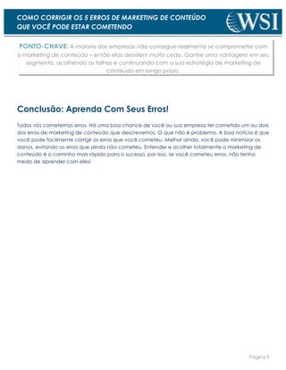 Página 9
COMO CORRIGIR OS 5 ERROS DE MARKETING DE CONTEÚDO
QUE VOCÊ PODE ESTAR COMETENDO
PONTO-CHAVE: A maioria das empresas não consegue realmente se comprometer com
o marketing de conteúdo – então elas desistem muito cedo. Ganhe uma vantagem em seu
segmento, acolhendo as falhas e continuando com a sua estratégia de marketing de
conteúdo em longo prazo.
Conclusão: Aprenda Com Seus Erros!
Todos nós cometemos erros. Há uma boa chance de você ou sua empresa ter cometido um ou dois
dos erros de marketing de conteúdo que descrevemos. O que não é problema. A boa notícia é que
você pode facilmente corrigir os erros que você cometeu. Melhor ainda, você pode minimizar os
danos, evitando os erros que ainda não cometeu. Entender e acolher totalmente o marketing de
conteúdo é o caminho mais rápido para o sucesso, por isso, se você cometeu erros, não tenha
medo de aprender com eles!
 