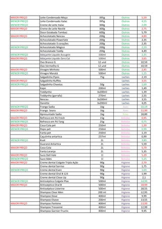 MAIOR PREÇO Leite Condensado Moça 395g Outros 5,59
MENOR PREÇO Leite Condensado Italac 395g Outros 4,55
MENOR PREÇO Creme de Leite Italac 300g Outros 2,09
MAIOR PREÇO Creme de Leite Nestlé 300g Outros 2,75
Doce Goiabada Tambaú 600g Outros 5,79
MAIOR PREÇO Achocolatado Nescau 200g Outros 4,89
Achocolatado Powerlate 200g Outros 2,35
Achocolatado 3 corações 200g Outros 2,35
MENOR PREÇO Achocolatado Mágico 200g Outros 2,29
Achocolatade Toddy 200g Outros 4,49
MENOR PREÇO Adoçante Líquido Assugrin 100ml Outros 2,35
MAIOR PREÇO Adoçante Líquido Zero Cal 100ml Outros 3,65
Ovo Branco G 12 und Outros 10,59
Ovo Vermelho G 12 und Outros 10,59
MAIOR PREÇO Vinagre Minhoto 500ml Outros 2,45
MENOR PREÇO Vinagre Maratá 500ml Outros 1,25
Salgadinho Pipos 75g Laches 2,19
MAIOR PREÇO Salgadinho Ruffles Laches 3,55
MENOR PREÇO Salgadinho Cheetos 50g Laches 1,69
Kapo 200ml Laches 1,49
Toddynho 3x200ml Laches 1,39
Toddynho (garrafa) 270ml Laches 2,55
Nescau 3x200ml Laches 3,55
Danette 3x200ml Laches 4,05
MENOR PREÇO Frango Sadia 1kg Aves 10,19
MAIOR PREÇO Frango Seara 1kg Aves 11,99
Apresuntado Sadia 1kg Frios 18,89
MAIOR PREÇO Refresco em Pó Fresh 15g Bebidas 0,95
MENOR PREÇO Refresco em Pó Tang 25g Bebidas 0,75
MAIOR PREÇO Coca Cola pet 250ml Bebidas 1,39
MENOR PREÇO Pepsi pet 250ml Bebidas 0,99
Fanta pet 250ml Bebidas 1,19
Caçulinha antartica 237ml Bebidas 0,99
MENOR PREÇO Kuat 2L Bebidas 3,89
Guaraná Antartica 2L Bebidas 5,59
MAIOR PREÇO Coca Cola 2L Bebidas 5,79
Fanta Laranja 2L Bebidas 5,35
MAIOR PREÇO Suco Dell Vale 1l Bebidas 5,29
MENOR PREÇO Suco Ades 1l Bebidas 5,25
MAIOR PREÇO Creme dental Colgate Tripla Ação 90g Higiene 2,79
Creme dental Sorriso 90g Higiene 1,75
MENOR PREÇO Creme dental Even 90g Higiene 1,69
Creme dental Oral B 123 90g Higiene 1,99
Creme dental Close Up 90g Higiene 2,1
MENOR PREÇO Antisséptico Colgate Plax 500ml Higiene 14,99
MAIOR PREÇO Antisséptico Oral B 500ml Higiene 18,99
Antisséptico Listerine 500ml Higiene 18,55
Shampoo Clear Men 200 ml Higiene 12,95
Shampoo Dove 400ml Higiene 9,99
Shampoo Elseve 200ml Higiene 13,55
MAIOR PREÇO Shampoo Pantene 400ml Higiene 13,99
Shampoo Tressemé 400ml Higiene 12,99
Shampoo Garnier Fructis 400ml Higiene 9,95
 