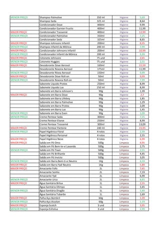 MENOR PREÇO Shampoo Palmolive 350 ml Higiene 5,69
Shampoo Seda 325 ml Higiene 8,64
Condicionador Dove 400ml Higiene 9,99
Condicionador Garnier Fructis 400ml Higiene 11,99
MAIOR PREÇO Condicionador Tressemé 400ml Higiene 12,99
MENOR PREÇO Condicionador Palmolive 350ml Higiene 7,25
Condicionador Seda 325ml Higiene 8,65
MAIOR PREÇO Shampoo Johnsons Infantil 200ml Higiene 8,35
MENOR PREÇO Shampoo Infantil da Mônica 200 ml Higiene 7,99
MAIOR PREÇO Condicionador Johnsons Infantil 200ml Higiene 10,99
MENOR PREÇO Condicionador Infantil da Mônica 200 ml Higiene 9,99
MAIOR PREÇO Cotonete Johnsons 75 und Higiene 2,65
MENOR PREÇO Cotonete Huggies 75 und Higiene 2,55
MAIOR PREÇO Desodorante Dove Aerosol 169ml Higiene 15,59
Desodorante Rexona Aerosol 175ml Higiene 11,99
MENOR PREÇO Desodorante Nívea Aerosol 150ml Higiene 9,99
MAIOR PREÇO Desodorante Dove Roll-on 50ml Higiene 9,99
MENOR PREÇO Desodorante Rexona Roll-on 50ml Higiene 7,99
Sabonete Líquido Protex 250ml Higiene 8,99
Sabonete Líquido Lux 250 ml Higiene 8,99
Sabonete em Barra Johnson's 90g Higiene 1,39
MAIOR PREÇO Sabonete em Barra Dove 90g Higiene 2,7
Sabonete em Barra Lifeboy 90g Higiene 1,85
Sabonete em Barra Palmolive 90g Higiene 1,29
Sabonete em Barra Protex 90g Higiene 2,09
Sabonete em Barra Lux 90g Higiene 1,45
MENOR PREÇO Sabonete em Barra Even 90g Higiene 1,09
MENOR PREÇO Creme Pentear Seda 300ml Higiene 7,35
Creme Pentear Elseve 250ml Higiene 8,99
Creme Pentear Tressemé 300ml Higiene 13,09
MAIOR PREÇO Creme Pentear Pantene 240 ml Higiene 15,95
MENOR PREÇO Papel Higiênico Floral 4 rolos Higiene 2,39
Papel Higiênico Personal 4 rolos Higiene 2,55
MAIOR PREÇO Papel Higiênico Neve 4 rolos Higiene 6,99
MAIOR PREÇO Sabão em Pó Omo 500g Limpeza 4,95
Sabão em Pó Bem-te-vi Lavanda 500g Limpeza 2,75
MENOR PREÇO Sabão em Pó Tixan 500g Limpeza 2,55
Sabão em Pó Brilhante 500g Limpeza 4,45
Sabão em Pó Invicto 500g Limpeza 3,05
MENOR PREÇO Sabão em Barra Bem-ti-vi Neutro 1Kg Limpeza 4,59
MAIOR PREÇO Sabão em Barra Ypê Neutro 1Kg Limpeza 5,89
MAIOR PREÇO Amaciante Fofo 2L Limpeza 7,45
Amaciante Sonho 2L Limpeza 7,19
Amaciante Ypê 2L Limpeza 6,99
MENOR PREÇO Amaciante Urca 2L Limpeza 4,65
MAIOR PREÇO Água Sanitária Brilux 1L Limpeza 2,55
Água Sanitária Olimpo 1L Limpeza 1,65
MENOR PREÇO Água Sanitária Dragão 1L Limpeza 1,49
Água Sanitária Tubarão 1L Limpeza 1,69
MAIOR PREÇO Palha Aço Bombril 60g Limpeza 1,39
MENOR PREÇO Palha Aço Assolan 60g Limpeza 1,19
MAIOR PREÇO Esponja Scotch 3 und Limpeza 3,95
MENOR PREÇO Esponja Esfrelux 3 und Limpeza 2,99
 