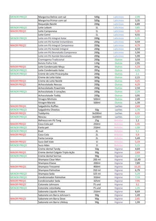 MENOR PREÇO Margarina Deline com sal 500g Laticínios 2,99
Margarina Primor com sal 500g Laticínios 3,35
Requeijão Nestlé 200g Laticínios 6,89
MENOR PREÇO Leite Lebom 1L Laticínios 3,85
MAIOR PREÇO Leite Camponesa 1L Laticínios 5,35
Leite Cemil 1L Laticínios 4,55
MENOR PREÇO Leite em Pó Integral Italac 200g Laticínios 4,35
Leite em Pó Itambé Instantâneo 200g Laticínios 4,59
MAIOR PREÇO Leite em Pó Integral Camponesa 200g Laticínios 4,79
Leite em Pó Itambé Integral 200g Laticínios 4,59
Leite em Pó Desnatado Camponesa 200g Laticínios 5,99
Leite em Pó Itambé Desnatado 200g Laticínios 5,99
Cremogema Tradicional 200g Outros 3,59
Batata Palha Yoki 120g Outros 2,95
MAIOR PREÇO Leite Condensado Moça 395g Outros 5,19
MENOR PREÇO Leite Condensado Italac 395g Outros 4,25
MENOR PREÇO Creme de Leite Piracanjuba 200g Outros 2,1
Creme de Leite Italac 300g Outros 2,15
MAIOR PREÇO Creme de Leite Nestlé 300g Outros 4,25
MAIOR PREÇO Achocolatado Nescau 200g Outros 4,29
Achocolatado Powerlate 200g Outros 2,59
MENOR PREÇO Achocolatado 3 corações 200g Outros 2,29
Achocolatade Toddy 200g Outros 3,95
Vinagre Minhoto 500ml Outros 2,49
Vinagre Maratá 500ml Outros 1,39
MAIOR PREÇO Salgadinho Ruffles Laches 2,69
MENOR PREÇO Salgadinho Cheetos 50g Laches 1,79
MAIOR PREÇO Toddynho 3x200ml Laches 4,35
MENOR PREÇO Nescau 3x200ml Laches 3,57
Refresco em Pó Tang 25g Bebidas 1,1
MAIOR PREÇO Coca Cola pet 250ml Bebidas 1,35
MENOR PREÇO Fanta pet 250ml Bebidas 1,09
MENOR PREÇO Kuat 2L Bebidas 5,1
MAIOR PREÇO Coca Cola 2L Bebidas 5,9
Fanta Laranja 2L Bebidas 5,49
MAIOR PREÇO Suco Dell Vale 1l Bebidas 5,19
MENOR PREÇO Suco Ades 1l Bebidas 5,15
Creme dental Tandy 50g Higiene 4,69
MAIOR PREÇO Creme dental Colgate Tripla Ação 90g Higiene 2,69
MENOR PREÇO Creme dental Sorriso 90g Higiene 2,59
Shampoo Clear Men 200 ml Higiene 11,49
Shampoo Elseve 200ml Higiene 7,89
MAIOR PREÇO Shampoo Tressemé 400ml Higiene 11,25
Shampoo Palmolive 350 ml Higiene 6,79
MENOR PREÇO Shampoo Seda 325 ml Higiene 5,29
MENOR PREÇO Condicionador Palmolive 350ml Higiene 7,59
MAIOR PREÇO Condicionador Seda 325ml Higiene 7,95
MAIOR PREÇO Cotonete Johnsons 75 und Higiene 3,1
MENOR PREÇO Cotonete cotonbaby 75 und Higiene 1,35
Sabonete Líquido Protex 250ml Higiene 8,69
Sabonete em Barra Johnson's 90g Higiene 1,49
MAIOR PREÇO Sabonete em Barra Dove 90g Higiene 2,45
Sabonete em Barra Lifeboy 90g Higiene 1,99
 
